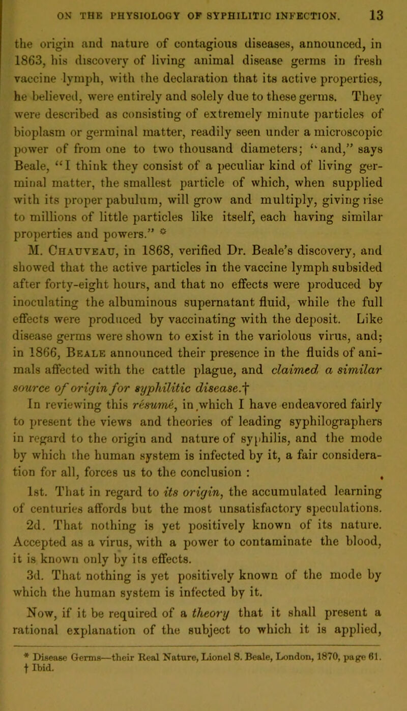 the origin and nature of contagious diseases, announced, in 1863, his discovery of living animal disease germs in fresh vaccine lymph, with the declaration that its active properties, he believed, were entirely and solely due to these germs. They were described as consisting of extremely minute particles of bioplasm or germinal matter, readily seen under a microscopic power of from one to two thousand diameters; <kand,” says Beale, “I think they consist of a peculiar kind of living ger- minal matter, the smallest particle of which, when supplied with its proper pabulum, will grow and multiply, giving rise to millions of little particles like itself, each having similar properties and powers.” * M. Chauveau, in 1868, verified Dr. Beale’s discovery, and showed that the active particles in the vaccine lymph subsided after forty-eight hours, and that no effects were produced by inoculating the albuminous supernatant fluid, while the full effects were produced by vaccinating with the deposit. Like disease germs were shown to exist in the variolous virus, and; in 1866, Beale announced their presence in the fluids of ani- mals affected with the cattle plague, and claimed a similar source of origin for syphilitic disease, f In reviewing this resume, in.which I have endeavored fairly to present the views and theories of leading syphilographers in regard to the origin and nature of syphilis, and the mode by which the human system is infected by it, a fair considera- tion for all, forces us to the conclusion : t 1st. That in regard to its origin, the accumulated learning of centuries affords but the most unsatisfactory speculations. 2d. That nothing is yet positively known of its nature. Accepted as a virus, with a power to contaminate the blood, it is known only by its effects. 3d. That nothing is yet positively known of the mode by which the human system is infected by it. Now, if it be required of a theory that it shall present a rational explanation of the subject to which it is applied, * Disease Germs—their Real Nature, Lionel S. Beale, London, 1870, page 61. f Ibid.