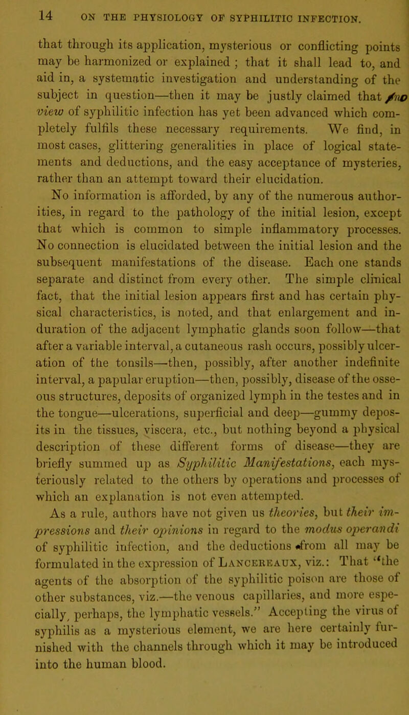 that through its application, mysterious or conflicting points may be harmonized or explained ; that it shall lead to, and aid in, a systematic investigation and understanding of the subject in question—then it may be justly claimed that /no view of syphilitic infection has yet been advanced which com- pletely fulfils these necessary requirements. We find, in most cases, glittering generalities in place of logical state- ments and deductions, and the easy acceptance of mysteries, rather than an attempt toward their elucidation. No information is afforded, by any of the numerous author- ities, in regard to the pathology of the initial lesion, except that which is common to simple inflammatory processes. No connection is elucidated between the initial lesion and the subsequent manifestations of the disease. Each one stands separate and distinct from every other. The simple clinical fact, that the initial lesion appears first and has certain phy- sical characteristics, is noted, and that enlargement and in- duration of the adjacent lymphatic glands soon follow—that after a variable interval, a cutaneous rash occurs, possibly ulcer- ation of the tonsils—-then, possibly, after another indefinite interval, a papular eruption—then, possibly, disease of the osse- ous structures, deposits of organized lymph in the testes and in the tongue—ulcerations, superficial and deep—gummy depos- its in the tissues, viscera, etc., but nothing beyond a physical description of these different forms of disease—they are briefly summed up as Syphilitic Manifestations, each mys- teriously related to the others by operations and processes of which an explanation is not even attempted. As a rule, authors have not given us theories, but their im- pressions and their opinions in regard to the modus operandi of syphilitic infection, and the deductions <*from all may be formulated in the expression of Lancereaux, viz.: That “the agents of the absorption of the syphilitic poison are those of other substances, viz.—the venous capillaries, and more espe- cially, perhaps, the lymphatic vessels.” Accepting the virus of syphilis as a mysterious element, we are here certainly fur- nished with the channels through which it may be introduced into the human blood.