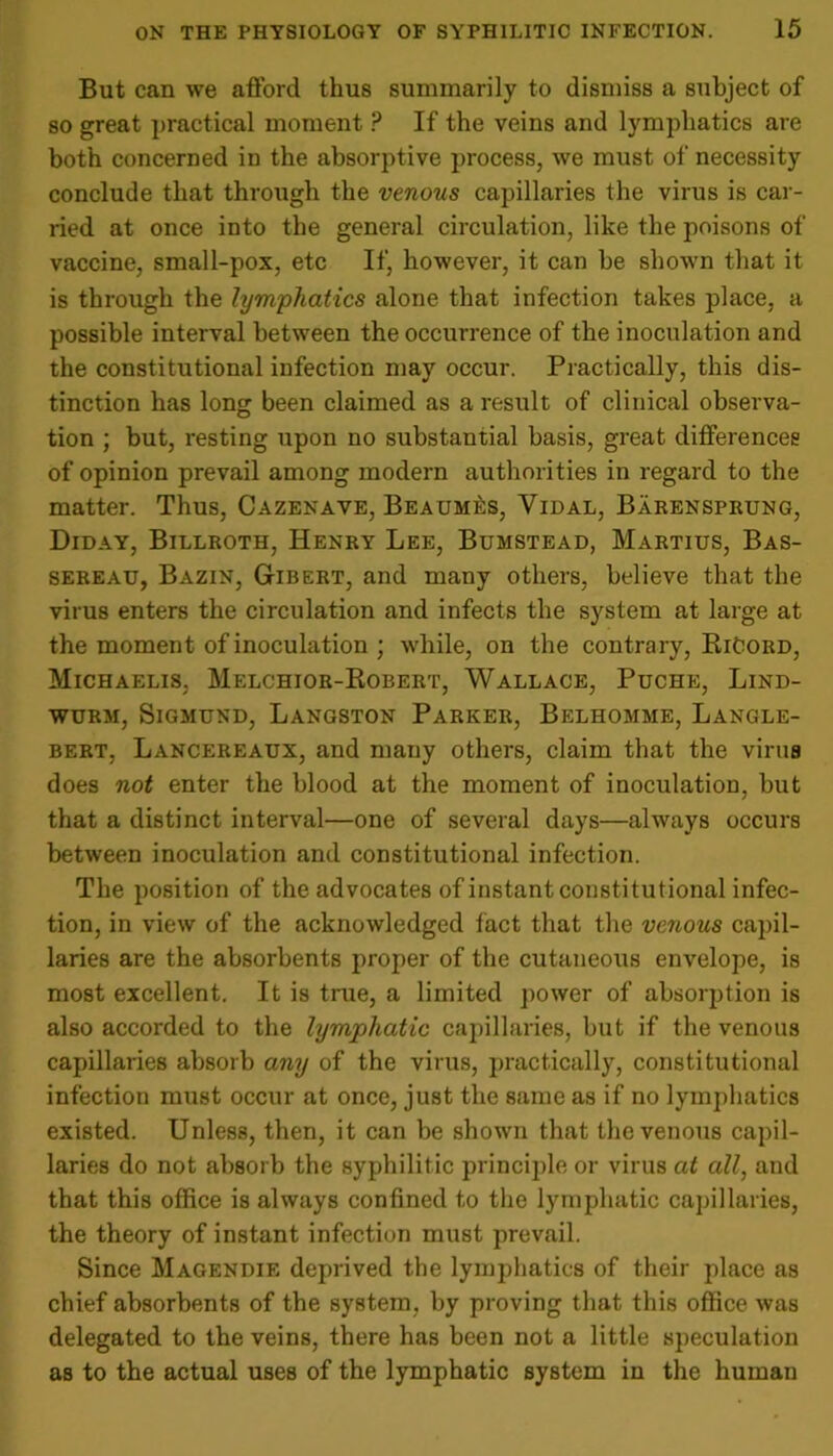 But can we afford thus summarily to dismiss a subject of so great practical moment ? If the veins and lymphatics are both concerned in the absorptive process, we must of necessity conclude that through the venous capillaries the virus is car- ried at once into the general circulation, like the poisons of vaccine, small-pox, etc If, however, it can be shown that it is through the lymphatics alone that infection takes place, a possible interval between the occurrence of the inoculation and the constitutional infection may occur. Practically, this dis- tinction has long been claimed as a result of clinical observa- tion ; but, resting upon no substantial basis, great differences of opinion prevail among modern authorities in regard to the matter. Thus, Cazenave, Beaumes, Yidal, Barensprung, Diday, Billroth, Henry Lee, Bumstead, Martius, Bas- sereau, Bazin, Gibert, and many others, believe that the virus enters the circulation and infects the system at large at the moment of inoculation ; while, on the contrary, RiCord, Michaelis, Melchior-Robert, Wallace, Puche, Lind- wurm, Sigmund, Langston Parker, Belhomme, Langle- bert, Lancereaux, and many others, claim that the virus does not enter the blood at the moment of inoculation, but that a distinct interval—one of several days—always occurs between inoculation and constitutional infection. The position of the advocates of instant constitutional infec- tion, in view of the acknowledged fact that the venous capil- laries are the absorbents proper of the cutaneous envelope, is most excellent. It is true, a limited power of absorption is also accorded to the lymphatic capillaries, but if the venous capillaries absorb any of the virus, practically, constitutional infection must occur at once, just the same as if no lymphatics existed. Unless, then, it can be shown that the venous capil- laries do not absorb the syphilitic principle or virus at all, and that this office is always confined to the lymphatic capillaries, the theory of instant infection must prevail. Since Magendie deprived the lymphatics of their place as chief absorbents of the system, by proving that this office was delegated to the veins, there has been not a little speculation as to the actual uses of the lymphatic system in the human