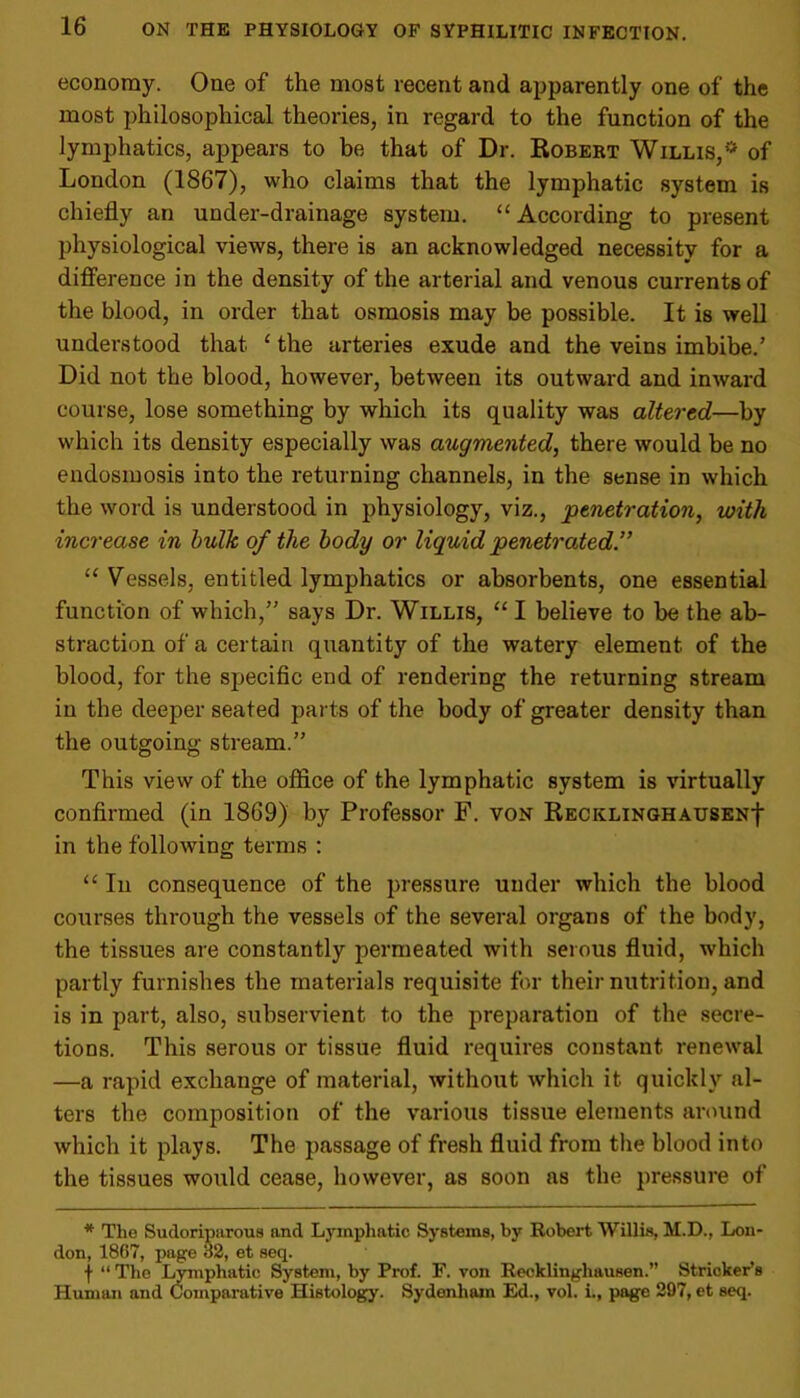 economy. One of the most recent and apparently one of the most philosophical theories, in regard to the function of the lymphatics, appears to be that of Dr. Robert Willis,r* of London (1867), who claims that the lymphatic system is chiefly an under-drainage system. “According to present physiological views, there is an acknowledged necessity for a difference in the density of the arterial and venous currents of the blood, in order that osmosis may be possible. It is well understood that 1 the arteries exude and the veins imbibe.’ Did not the blood, however, between its outward and inward course, lose something by which its quality was altered—by which its density especially was augmented, there would be no endosmosis into the returning channels, in the sense in which the word is understood in physiology, viz., penetration, with increase in bulk of the body or liquid penetrated “ Vessels, entitled lymphatics or absorbents, one essential function of which,” says Dr. Willis, “ I believe to he the ab- straction of a certain quantity of the watery element of the blood, for the specific end of rendering the returning stream in the deeper seated parts of the body of greater density than the outgoing stream.” This view of the office of the lymphatic system is virtually confirmed (in 1869) by Professor F. von RECKLiNGHAUSENf in the following terms : “ In consequence of the pressure under which the blood courses through the vessels of the several organs of the body, the tissues are constantly permeated with serous fluid, which partly furnishes the materials requisite for their nutrition, and is in part, also, subservient to the preparation of the secre- tions. This serous or tissue fluid requires constant renewal —a rapid exchange of material, without which it quickly al- ters the composition of the various tissue elements around which it plays. The passage of fresh fluid from the blood into the tissues would cease, however, as soon as the pressure of * The Sudoriparous and Lymphatic Systems, by Robert Willis, M.D., Lon- don, 1867, page 32, et seq. f “ The Lymphatic System, by Prof. F. von Recklinghausen.” Strieker’s Human and Comparative Histology. Sydenham Ed., vol. i., page 297, et seq.