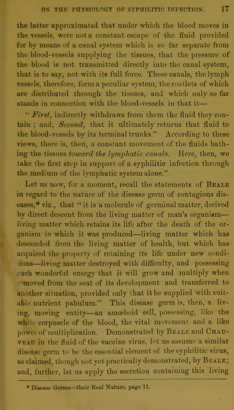 the latter approximated that under which the blood moves in the vessels, were not a constant escape of the fluid provided for by means of a canal system which is so far separate from the blood-vessels supplying the tissues, that the pressure of the blood is not transmitted directly into the canal system, that is to say, not with its full force. These canals, the lymph vessels, therefore, form a peculiar system, the rootlets of which are distributed through the tissues, and which only so far stands in connection with the blood-vessels in that it— “ First, indirectly withdraws from them the fluid they con- tain ; and, Second, that it ultimately returns that fluid to the blood-vessels by its terminal trunks.” According to these views, there is, then, a constant movement of the fluids bath- ing the tissues toioard the lymphatic canals. Here, then, we take the first step in support of a syphilitic infection through the medium of the lymphatic system alone.” Let us now, for a moment, recall the statements of Beale in regard to the nature of the disease germ of contagious dis- eases,** viz., that “ it is a molecule of germinal matter, derived bv direct descent from the living: matter of man’s organism— living matter which retains its life after the death of the or- ganism in which it was produced—living matter which has descended from the living matter of health, but which has acquired the property of retaining its life under new condi- tions—living matter destroyed with difficulty, and possessing uch wonderful energy that it will grow and multiply when 'moved from the seat of its development and transferred to another situation, provided only that it be supplied with suit- able nutrient pabulum.” This disease germ is, then, a liv- ing, moving entity—an amoeboid cell, possessing, like the whit corpuscle of the blood, the vital movement and a like pdwer of multiplication. Demonstrated by Beale and Chau- veau in the fluid of the vaccine virus, let us assume a similar disease germ to be the essential element ol the syphilitic virus, as claimed, though not yet practically demonstrated, by Beale; and, further, let us apply the secretion containing this living * Disease Germs—their Real Nature, page 11.