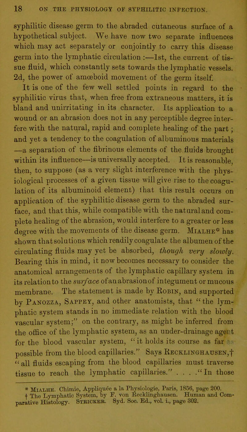 syphilitic disease germ to the abraded cutaneous surface of a hypothetical subject. We have now two separate influences which may act separately or conjointly to carry this disease germ into the lymphatic circulation :—1st, the current of tis- sue fluid, which constantly sets towards the lymphatic vessels. 2d, the power of amoeboid movement of the germ itself. It is one of the few well settled points in regard to the syphilitic virus that, when free from extraneous matters, it is bland and unirritating in its character. Its application to a wound or an abrasion does not in any perceptible degree inter- fere with the natural, rapid and complete healing of the part; and yet a tendency to the coagulation of albuminous materials —a separation of the fibrinous elements of the fluids brought within its influence—is universally accepted. It is reasonable, then, to suppose (as a very slight interference with the phys- iological processes of a given tissue will give rise to the coagu- lation of its albuminoid element) that this result occurs on application of the syphilitic disease germ to the abraded sur- face, and that this, while compatible with the natural and com- plete healing of the abrasion, would interfere to a greater or less degree with the movements of the disease germ. Mialhe* has shown that solutions which readily coagulate the albumen of the circulating fluids may yet be absorbed, though very sloiuly. Bearing this in mind, it now becomes necessary to consider the anatomical arrangements of the lymphatic capillary system in its relationto the surface ofan abrasion of integument or mucous membrane. The statement is made by Robin, and supported by Panozza, Sappey, and other anatomists, that “ the lym- phatic system stands in no immediate relation with the blood vascular system;” on the contrary, as might be inferred from the office of the lymphatic system, as an under-drainage agent for the blood vascular system, “it holds its course as far possible from the blood capillaries.” Says Recklinghausen,! “ an fluids escaping from the blood capillaries must traverse tissue to reach the lymphatic capillaries.” . . . .“In those * Mialue. Chimie, Appliquee a la Physiologic, Paris, 1856, page 200. f The Lymphatic System, by F. von Recklinghausen. Human and Com- parative Histology. Stricter. Syd. Soc. Ed., vol. i., page 302.