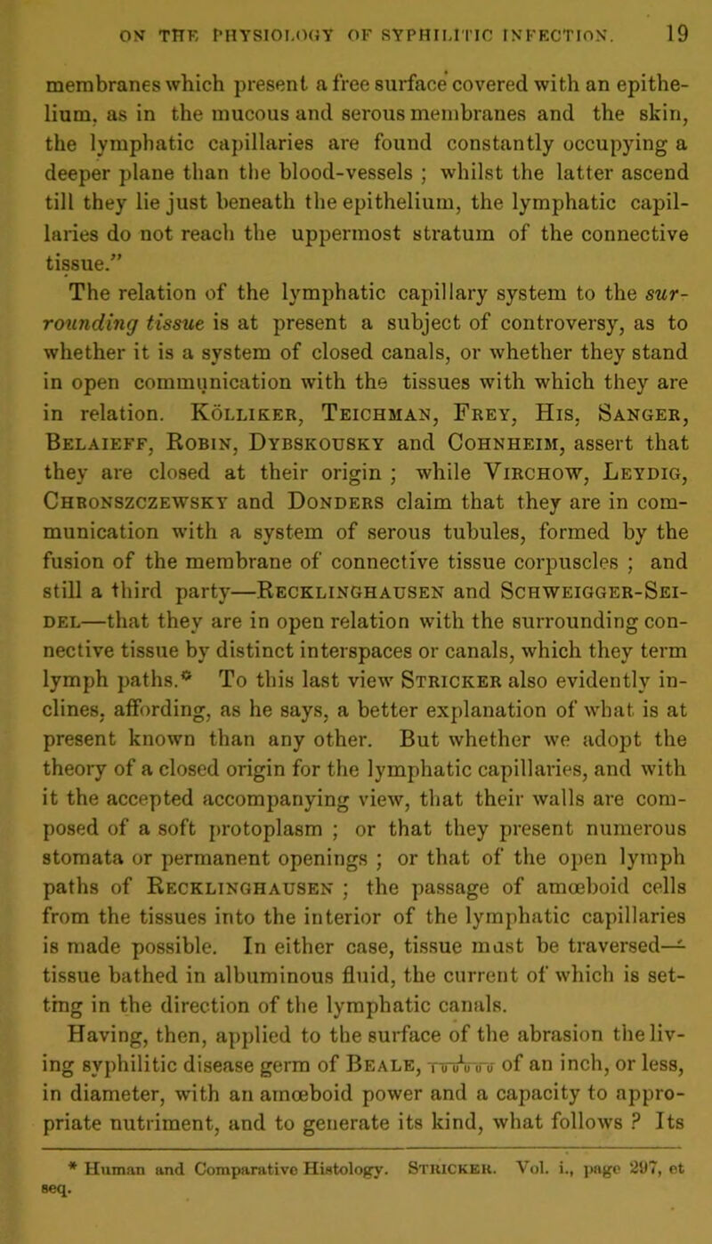 membranes which present a free surface covered with an epithe- lium. as in the mucous and serous membranes and the skin, the lymphatic capillaries are found constantly occupying a deeper plane than the blood-vessels ; whilst the latter ascend till they lie just beneath the epithelium, the lymphatic capil- laries do not reach the uppermost stratum of the connective tissue.” The relation of the lymphatic capillary system to the sur- roitnding tissue is at present a subject of controversy, as to whether it is a system of closed canals, or whether they stand in open communication with the tissues with which they are in relation. Kolliker, Teichman, Frey, His, Sanger, Belaieff, Robin, Dybskousky and Cohnheim, assert that they are closed at their origin ; while Virchow, Leydig, Chronszczewsky and Donders claim that they are in com- munication with a system of serous tubules, formed by the fusion of the membrane of connective tissue corpuscles ; and still a third party—Recklinghausen and Sciiweigger-Sei- del—that they are in open relation with the surrounding con- nective tissue by distinct interspaces or canals, which they term lymph paths.*1 To this last view Stricker also evidently in- clines, affording, as he says, a better explanation of what is at present known than any other. But whether we adopt the theory of a closed origin for the lymphatic capillaries, and with it the accepted accompanying view, that their walls are com- posed of a soft protoplasm ; or that they present numerous stomata or permanent openings ; or that of the open lymph paths of Recklinghausen ; the passage of amoeboid cells from the tissues into the interior of the lymphatic capillaries is made possible. In either case, tissue must be traversed— tissue bathed in albuminous fluid, the current of which is set- ting in the direction of the lymphatic canals. Having, then, applied to the surface of the abrasion theliv- ing syphilitic disease germ of Beale, fti'iAro of an inch, or less, in diameter, with an amoeboid power and a capacity to appro- priate nutriment, and to generate its kind, what follows ? Its * Human and Comparative Histology. Stuickek. Vol. i.f page 297, et seq.