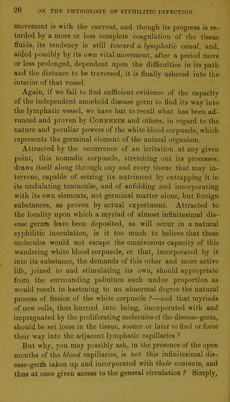 movement is with the current, and though its progress is re- tarded by a more or less complete coagulation of the tissue fluids, its tendency is still toward a lyTnjoliatic canal, and. aided possibly by its own vital movement, after a period more or less prolonged, dependent upon the difficulties in its path and the distance to be traversed, it is finally ushered into the interior of that vessel. Again, if we fail to find sufficient evidence of the capacity of the independent amoeboid disease germ to find its way into the lymphatic vessel, we have but to recall what has been ad- vanced and proven by Cohnheim and others, in regard to the nature and peculiar powers of the white blood corpuscle, which represents the germinal element of the animal organism. Attracted by the occurrence of an irritation at any given point, this nomadic corpuscle, stretching out its processes, draws itself along through any and every tissue that may in- tervene, capable of seizing its nutriment by entrapping it in its undulating tentacular, and of enfolding and incorporating with its own elements, not germinal matter alone, but foreign substances, as proven by actual experiment. Attracted to the locality upon which a myriad of almost infinitesimal dis- ease gerrnrs have been deposited, as will occur in a natural syphilitic inoculation, is it too much to believe that these molecules would not escape the omnivorous capacity of this wandering white blood corpuscle, or that, incorporated by it into its substance, the demands of this other and more active life, joined to and stimulating its own, should appropriate from the surrounding pabulum such undue proportion as would result in hastening to an abnormal degree the natural process of fission of the white corpuscle ?—and that myriads of new cells, thus hurried into being, incorporated with and impregnated by the proliferating molecules of the disease-germ, should be set loose in the tissue, sooner or later to find or force their way into the adjacent lymphatic capillaries ? But why, you may possibly ask, in the presence of the open mouths of the blood capillaries, is not this infinitesimal dis-. ease-germ taken up and incorporated with their contents, and thus at once given access to the general circulation ? Simply,