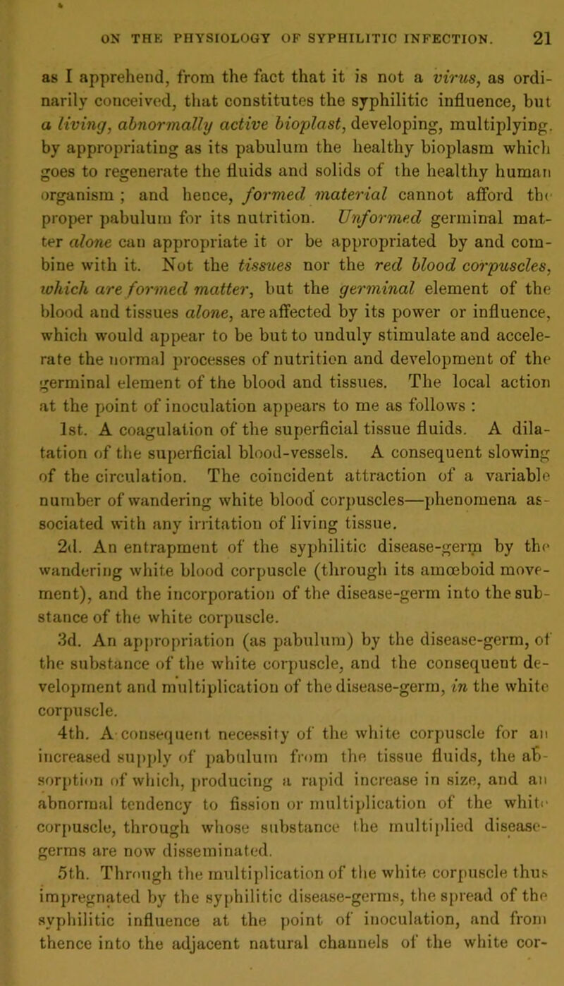 as I apprehend, from the fact that it is not a virus, as ordi- narily conceived, that constitutes the syphilitic influence, but a living, abnormally active bioplast, developing, multiplying, by appropriating as its pabulum the healthy bioplasm which goes to regenerate the fluids and solids of the healthy human organism ; and hence, formed material cannot afford the proper pabulum for its nutrition. Unformed germinal mat- ter alone can appropriate it or be appropriated by and com- bine with it. Not the tissues nor the red blood corpuscles, which are formed matter, but the germinal element of the blood and tissues alone, are affected by its power or influence, which would appear to be but to unduly stimulate and accele- rate the norma] processes of nutrition and development of the germinal element of the blood and tissues. The local action at the point of inoculation appears to me as follows : 1st. A coagulation of the superficial tissue fluids. A dila- tation of the superficial blood-vessels. A consequent slowing of the circulation. The coincident attraction of a variable number of wandering white bloocl corpuscles—phenomena as- sociated with any irritation of living tissue. 2d. An entrapment of the syphilitic disease-germ by the wandering white blood corpuscle (through its amoeboid move- ment), and the incorporation of the disease-germ into the sub- stance of the white corpuscle. 3d. An appropriation (as pabulum) by the disease-germ, of the substance of tbe white corpuscle, and the consequent de- velopment and multiplication of the disease-germ, in the white corpuscle. 4th. A consequent necessity of the white corpuscle for an increased supply of pabulum from the tissue fluids, the ab- sorption of which, producing a rapid increase in size, and an abnormal tendency to fission or multiplication of the white corpuscle, through whose substance I he multiplied disease- germs are now disseminated. 5t.h. Through the multiplication of the white corpuscle thus impregnated by tbe syphilitic disease-germs, the spread of the syphilitic influence at the point of inoculation, and from thence into the adjacent natural channels of the white cor-