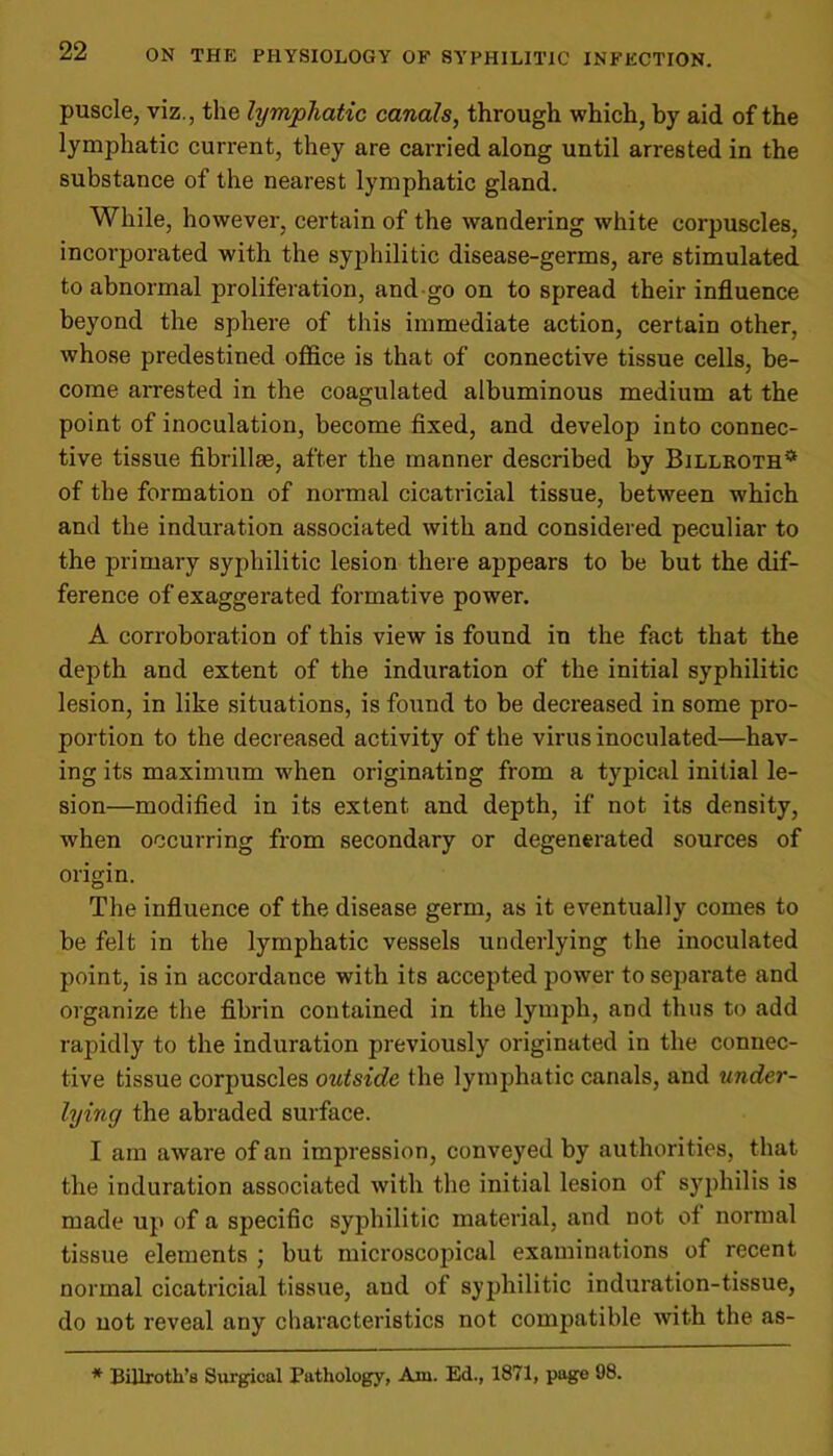 puscle, viz., the lymphatic canals, through which, by aid of the lymphatic current, they are carried along until arrested in the substance of the nearest lymphatic gland. While, however, certain of the wandering white corpuscles, incorporated with the syphilitic disease-germs, are stimulated to abnormal proliferation, and go on to spread their influence beyond the sphere of this immediate action, certain other, whose predestined office is that of connective tissue cells, be- come arrested in the coagulated albuminous medium at the point of inoculation, become fixed, and develop into connec- tive tissue fibrillse, after the manner described by Billroth* of the formation of normal cicatricial tissue, between which and the induration associated with and considered peculiar to the primary syphilitic lesion there appears to be but the dif- ference of exaggerated formative power. A corroboration of this view is found in the fact that the depth and extent of the induration of the initial syphilitic lesion, in like situations, is found to be decreased in some pro- portion to the decreased activity of the virus inoculated—hav- ing its maximum when originating from a typical initial le- sion—modified in its extent and depth, if not its density, when occurring from secondary or degenerated sources of origin. The influence of the disease germ, as it eventually comes to be felt in the lymphatic vessels underlying the inoculated point, is in accordance with its accepted power to separate and organize the fibrin contained in the lymph, and thus to add rapidly to the induration previously originated in the connec- tive tissue corpuscles outside the lymphatic canals, and xinder- lying the abraded surface. I am aware of an impression, conveyed by authorities, that the induration associated with the initial lesion of syphilis is made up of a specific syphilitic material, and not of normal tissue elements ; but microscopical examinations of recent normal cicatricial tissue, and of syphilitic induration-tissue, do not reveal any characteristics not compatible with the as- * Billroth’s Surgical Pathology, Am. Ed., 1871, page 98.