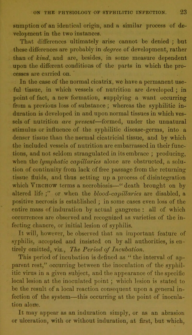 sumption of an identical origin, and a similar process of de- velopment in the two instances. That differences ultimately arise cannot be denied ; but these differences are probably in degree of development, rather than of kind, and are, besides, in some measure dependent upon the different conditions of the parts in which the pro- cesses are carried on. In the case of the normal cicatrix, we have a permanent use- ful tissue, in which vessels of nutrition are developed ; in point of fact, a new formation, supplying a want occurring from a previous loss of substance ; whereas the syphilitic in- duration is developed in and upon normal tissues in which ves- sels of nutrition are present—formed, under the unnatural stimulus or influence of the syphilitic disease-germs, into a denser tissue than the normal cicatricial tissue, and by which the included vessels of nutrition are embarrassed in their func- tions, and not seldom strangulated in its embrace ; producing, when the lymphatic capillaries alone are obstructed, a solu- tion of continuity from lack of free passage from the returning tissue fluids, and thus setting up a process of disintegration which Virchow terms a necrobiosis—“ death brought on by altered life or when the blood-capillaries are disabled, a positive necrosis is established ; in some cases even loss of the entire mass of induration by actual gangrene : all of which occurrences are observed and recognized as varieties of the in- fecting chancre, or initial lesion of syphilis. It will, however, be observed that an important feature of syphilis, accepted and insisted on by all authorities, is en- tirely omitted, viz., 77le Period of Incubation. This period of incubation is defined as “ the interval of ap- parent rest,” occurring between the inoculation of the syphil- itic virus in a given subject, and the appearance of the specific local lesion at the inoculated point ; which lesion is stated to be the result of a local reaction consequent upon a general in- fection of the system—this occurring at the point of inocula- tion aloite. It may appear as an induration simply, or as an abrasion or ulceration, with or without induration, at first, but which,