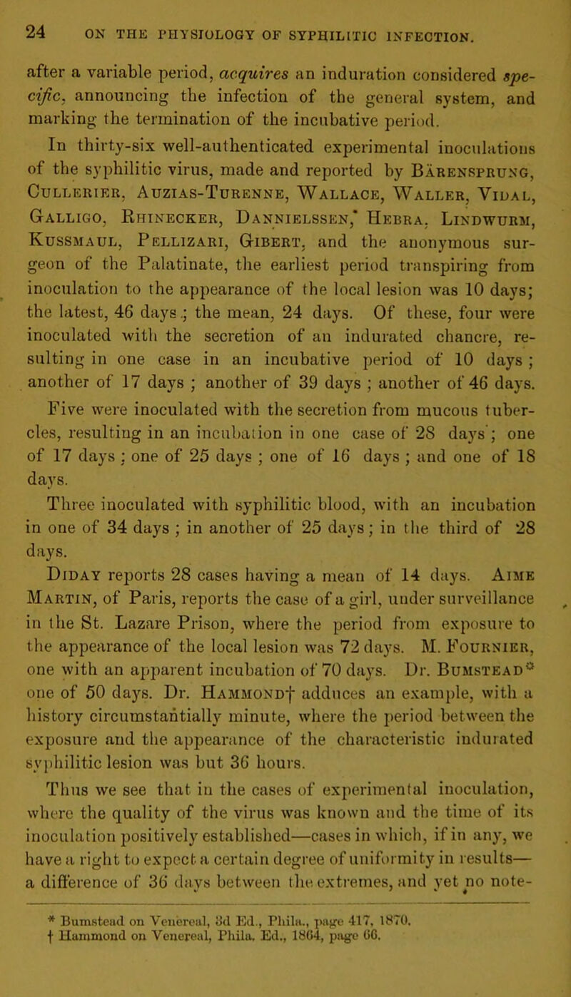 after a variable period, acquires an induration considered spe- cific. announcing the infection of the general system, and marking the termination of the incubative period. In thirty-six well-authenticated experimental inoculations of the syphilitic virus, made and reported by Barensprung, CULLERIER, AUZIAS-TURENNE, WALLACE, WALLER, VlDAL, Galligo. Rhinecker, Dannielssen,* Hkbra, Lindwurm, Kussmaul, Pellizari, Gibert, and the anonymous sur- geon of the Palatinate, the earliest period transpiring from inoculation to the appearance of the local lesion was 10 days; the latest, 46 days.; the mean, 24 days. Of these, four were inoculated with the secretion of an indurated chancre, re- sulting in one case in an incubative period of 10 days ; another of 17 days ; another of 39 days ; another of 46 days. Five were inoculated with the secretion from mucous tuber- cles, resulting in an incubation in one case of 2S days ; one of 17 days ; one of 25 days ; one of 16 days ; and one of IS days. Three inoculated with syphilitic blood, with an incubation in one of 34 days ; in another of 25 days; in the third of 28 days. Diday reports 28 cases having a mean of 14 days. Aime Martin, of Paris, reports the case of a girl, under surveillance in the St. Lazare Prison, where the period from exposure to the appearance of the local lesion was 72 days. M. Fournier, one with an apparent incubation of 70 days. Dr. Bumstead0 one of 50 days. Dr. HAMMONDf adduces an example, with a history circumstantially minute, where the period between the exposure and the appearance of the characteristic indurated syphilitic lesion was but 36 hours. Thus we see that in the cases of experimental inoculation, where the quality of the virus was known and the time of its inoculation positively established—cases in which, if in any, we have a right to expect a certain degree of uniformity in results— a difference of 36 davs between the extremes, and vet no note- * Bumstead on Venereal, tkl Ed., Pliila., page 417, 1870. f Hammond on Venereal, Pliila, Ed., 1804, page 06.