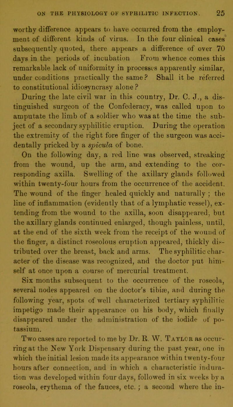 worthy difference appears to have occurred from the employ- ment of different kinds of virus. In the four clinical cases subsequently quoted, there appears a difference of over 70 days in the periods of incubation From whence comes this remarkable lack of uniformity in processes apparently similar, under conditions practically the same? Shall it be referred to constitutional idiosyncrasy alone ? During the late civil Avar in this country, Dr. C. J., a dis- tinguished surgeon of the Confederacy, was called upon to amputate the limb of a soldier Avho was at the time the sub- ject of a secondary syphilitic eruption. During the operation the extremity of the right fore finger of the surgeon was acci- dentally pricked by a spicula of bone. On the following day. a red line was observed, streaking from the wound, up the arm, and extending to the cor- responding axilla. Swelling of the axillary glands followed within twenty-four hours from the occurrence of the accident. The Avound of the finger healed quickly and naturally ; the line of inflammation (evidently that of a lymphatic vessel), ex- tending from the wound to the axilla, soon disappeared, but the axillary glands continued enlarged, though painless, until, at the end of the sixth Aveek from the receipt of the wound of the finger, a distinct roseolous eruption appeared, thickly dis- tributed over the breast, back and arms. The syphilitic char- acter of the disease was recognized, and the doctor put him- self at once upon a course of mercurial treatment. Six months subsequent to the occurrence of the roseola, several nodes appeared on the doctor’s tibia?, and during the following year, spots ofAvell characterized tertiary syphilitic impetigo made their appearance on his body, which finally disappeared under the administration of the iodide of po- tassium. Tavo cases are reported to me by Dr. R. W. Taylcr as occur- ring at the New York Dispensary during the past year, one in which the initial lesion made its appearance within tAventy-four hours after connection, and in which a characteristic indura- tion Avas developed within four days, followed in six weeks by a roseola, erythema of the fauces, etc. ; a second Avhere the in-