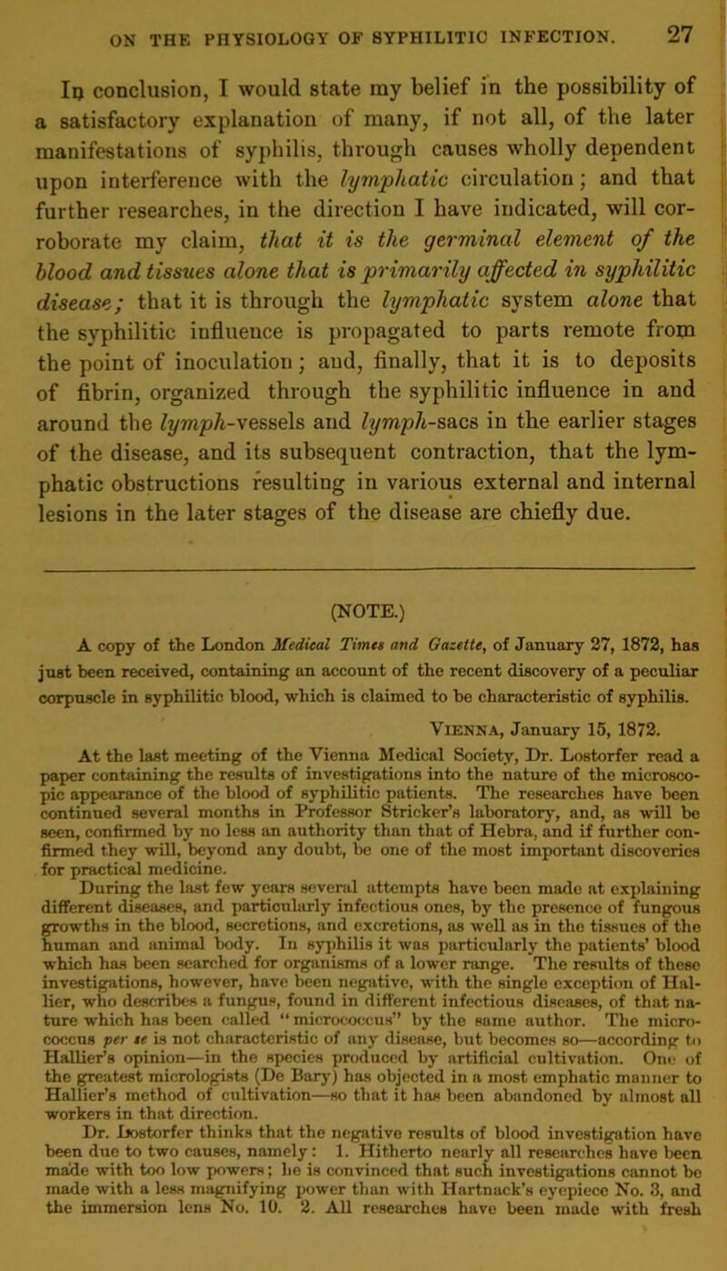 Iu conclusion, I would state ray belief in the possibility of a satisfactory explanation of many, if not all, of the later manifestations of syphilis, through causes wholly dependent upon interference with the lymphatic circulation; and that further researches, in the direction I have indicated, will cor- roborate my claim, that it is the germinal element of the blood and tissues alone that is primarily affected in syphilitic disease; that it is through the lymphatic system alone that the syphilitic influence is propagated to parts remote from the point of inoculation; aud, finally, that it is to deposits of fibrin, organized through the syphilitic influence in and around the lymph-vessels and lymph-sacs in the earlier stages of the disease, and its subsequent contraction, that the lym- phatic obstructions resulting in various external and internal lesions in the later stages of the disease are chiefly due. (NOTE.) A copy of the London Medical Times and Gazette, of January 27, 1872, has just been received, containing an account of the recent discovery of a peculiar corpuscle in syphilitic blood, which is claimed to he characteristic of syphilis. Vienna, January 15, 1872. At the last meeting of the Vienna Medical Society, Dr. Lostorfer read a paper containing the results of investigations into the nature of the microsco- pic appearance of the blood of syphilitic patients. The researches have been continued several months in Professor Strieker’s laboratory, and, as will be seen, confirmed by no less an authority than that of Hebra, and if further con- firmed they will, beyond any doubt, be one of the most important discoveries for practical medicine. During the last few years several attempts have been made at explaining different diseases, and particularly infectious ones, by the presence of fungous growths in the blood, secretions, and excretions, as well as in the tissues of the human and animal body. In syphilis it was particularly the patients’ blood which has been searched for organisms of a lower range. The results of these investigations, however, have been negative, with the single exception of Hal- lier, who describes a fungus, found in different infectious diseases, of that na- ture which has been called “ micrococcus” by the same author. The micro- coccus per se is not characteristic of any disease, but becomes so—according to Hauler’s opinion—in the species produced by artificial cultivation. One of the greatest micrologists (De Bary) has objected in a most emphatic manner to HalUer’s method of cultivation—so that it has been abandoned by almost all workers in that direction. Dr. Dostorfer thinks that the negative results of blood investigation have been due to two causes, namely: 1. Hitherto nearly all researches have been ma'de with too low powers; he is convinced that such investigations cannot be made with a less magnifying power than with Hartnack’s eyepiece No. 3, and the immersion lens No. 10. 2. All researches have been made with fresh