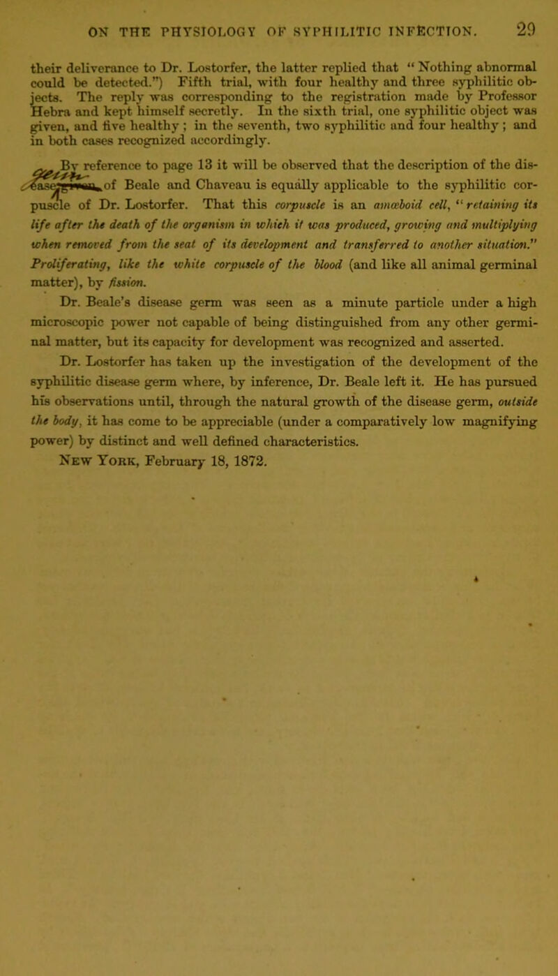their deliverance to Dr. Lostorfer, the latter replied that “ Nothing abnormal could be detected.”) Fifth trial, with four healthy and three syphilitic ob- jects. The reply was corresponding to the registration made by Professor Hebra and kept himself secretly. In the sixth trial, one syphilitic object was given, and tive healthy ; in the seventh, two syphilitic and four healthy ; and in both cases recognized accordingly. Bv reference to page 13 it will be observed that the description of the dis- ^ase»«Mih,of Beale and Chaveau is equally applicable to the syphilitic cor- puscle of Dr. Lostorfer. That this corpuscle is an amoeboid cell, “ retaining its life after the death of the organism in which it was produced, growing and multiplying when removed from the seat of its development and transferred to another situation. Proliferating, like the white corpuscle of the blood (and like all animal germinal matter), by fission. Dr. Beale’s disease germ was seen as a minute particle under a high microscopic power not capable of being distinguished fi-om any other germi- nal matter, but its capacity for development was recognized and asserted. Dr. Lostorfer has taken up the investigation of the development of the syphilitic disease germ where, by inference, Dr. Beale left it. He has pursued his observations until, through the natural growth of the disease germ, outside the body, it has come to be appreciable (under a comparatively low magnifying power) by distinct and well defined characteristics. New York, February 18, 1872.