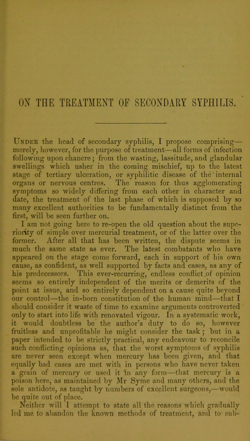 OX THE TREATMENT OF SECONDARY SYPHILIS. Under the head of secondary syphilis, I propose comprising— merely, however, for the purpose of treatment—all forms of infection following upon chancre; from the wasting, lassitude, and glandular swellings which usher in the coming mischief, up to the latest stage of tertiary ulceration, or syphilitic disease of the internal organs or nervous centres. The reason for thus agglomerating symptoms so widely differing from each other in character and date, the treatment of the last phase of which is supposed by so many excellent authorities to be fundamentally distinct from the first, will be seen further on. I am not going here to re-open the old question about the supe- riority of simple over mercurial treatment, or of the latter over the former. After all that has been written, the dispute seems in much the same state as ever. The latest combatants who have appeared on the stage come forward, each in support of his own cause, as confident, as well supported by facts and cases, as any of his predecessors. This ever-recurring, endless conflict .of opinion seems so entirely independent of the merits or demerits of the point at issue, and so entirely dependent on a cause quite beyond our control—the in-born constitution of the human mind—that I should consider it waste of time to examine arguments controverted only to start into life with renovated vigour. In a systematic work, it would doubtless be the author’s duty to do so, however fruitless and unprofitable he might consider the task ; but in a paper intended to be strictly practical, any endeavour to reconcile such conflicting opinions as, that the worst symptoms of syphilis are never seen except when mercury has been given, and that equally bad cases are met with in persons who have never taken a grain of mercury or used it in any form—that mercury is a poison here, as maintained by Mr Syme and many others, and the sole antidote, as taught by numbers of excellent surgeons,—would be quite out of place. Neither will I attempt to state all the reasons which gradually led me to abandon the known methods of treatment, and to- sub-