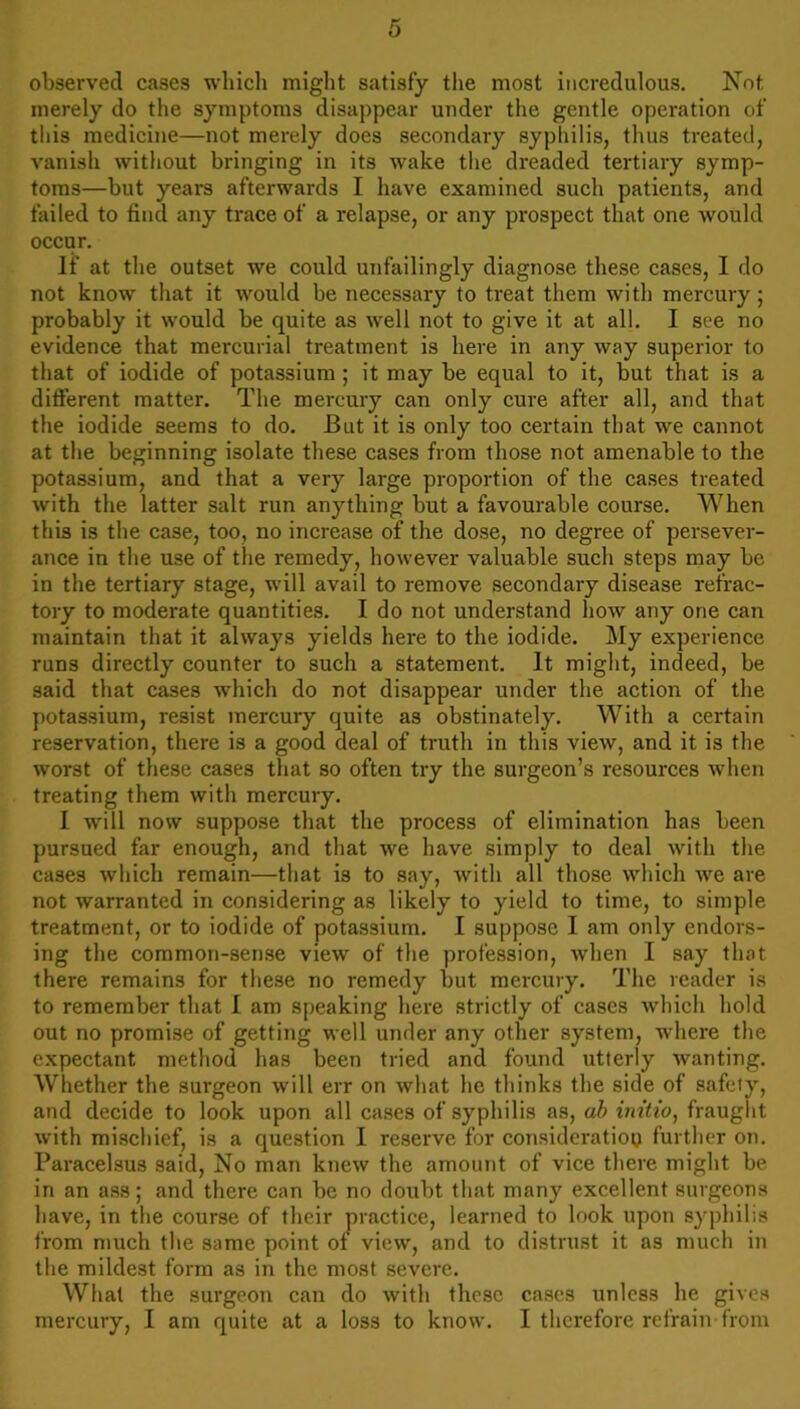 observed cases which might satisfy the most incredulous. Not merely do the symptoms disappear under the gentle operation of this medicine—not merely does secondary syphilis, thus treated, vanish without bringing in its wake the dreaded tertiary symp- toms—but years afterwards I have examined such patients, and failed to find any trace of a relapse, or any prospect that one would occur. If at the outset we could unfailingly diagnose these cases, I do not know that it would be necessary to treat them with mercury; probably it would be quite as well not to give it at all. I see no evidence that mercurial treatment is here in any way superior to that of iodide of potassium ; it may be equal to it, but that is a different matter. The mercury can only cure after all, and that the iodide seems to do. But it is only too certain that we cannot at the beginning isolate these cases from those not amenable to the potassium, and that a very large proportion of the cases treated with the latter salt run anything but a favourable course. When this is the case, too, no increase of the dose, no degree of persever- ance in the use of the remedy, however valuable such steps may be in the tertiary stage, will avail to remove secondary disease refrac- tory to moderate quantities. I do not understand how any one can maintain that it always yields here to the iodide. My experience runs directly counter to such a statement. It might, indeed, be said that cases which do not disappear under the action of the potassium, resist mercury quite as obstinately. With a certain reservation, there is a good deal of truth in this view, and it is the worst of these cases that so often try the surgeon’s resources when treating them with mercury. I will now suppose that the process of elimination has been pursued far enough, and that we have simply to deal with the cases which remain—that is to say, with all those which we are not warranted in considering as likely to yield to time, to simple treatment, or to iodide of potassium. I suppose I am only endors- ing the common-sense view of the profession, when I say that there remains for these no remedy but mercury. The reader is to remember that I am speaking here strictly of cases which hold out no promise of getting well under any other system, where the expectant method has been tried and found utterly wanting. Whether the surgeon will err on what he thinks the side of safety, and decide to look upon all cases of syphilis as, ab initio, fraught with mischief, is a question I reserve for consideration further on. Paracelsus said, No man knew the amount of vice there might be in an ass; and there can be no doubt that many excellent surgeons have, in the course of their practice, learned to look upon syphilis from much the same point of view, and to distrust it as much in the mildest form as in the most severe. What the surgeon can do with these cases unless he gives mercury, I am quite at a loss to know. I therefore refrain from