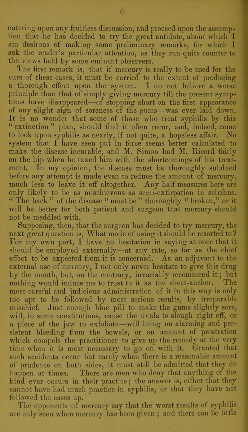 entering upon any fruitless discussion, and proceed upon the assump- tion that lie has decided to try the great antidote, about which I am desirous of making some preliminary remarks, for which I ask the reader’s particular attention, as they run quite counter to the views held by some eminent observers. The first remark is, that if mercury is really to be used for the cure of these cases, it must be carried to the extent of producing a thorough effect upon the system. I do not believe a worse principle than that of simply giving mercury till the present symp- toms have disappeared—of stopping short on the first appearance of any slight sign of soreness of the gums—was ever laid down. It is no wonder that some of those who treat syphilis by this 11 extinction ” plan, should find it often recur, and, indeed, come to look upon syphilis as nearly, if not quite, a hopeless affair. No system that I have seen put in force seems better calculated to make the disease incurable, and M. Simon had M. Ricord fairly on the hip when he taxed him with the shortcomings of his treat- ment. In my opinion, the disease must be thoroughly subdued before any attempt is made even to reduce the amount of mercury, much less to leave it off altogether. Any half measures here are only likely to be as mischievous as semi-extirpation in scirrhus. u The back ” of the disease u must be ” thoroughly 11 broken,” or it will be better for both patient and surgeon that mercury should not be meddled with. Supposing, then, that the surgeon has decided to try mercury, the next great question is, What mode of using it should be resorted to ? For my own part, I have no hesitation in saying at once that it should be employed externally—at any rate, so far as the chief effect to be expected from it is concerned. As an adjuvant to the external use of mercury, I not only never hesitate to give this drug by the mouth, but, on the contrary, invariably recommend it; but nothing would induce me to trust to it as the sheet-anchor. The most careful and judicious administration of it in this way is only too apt to be followed by most serious results, by irreparable mischief. Just enough blue pill to make the gums slightly sore, will, in some constitutions, cause the uvula to slough right off, or a piece of the jaw to exfoliate—will bring on alarming and per- sistent bleeding from the bowels, or an amount of prostration which compels the practitioner to give up the remedy at the very time when it is most necessary to go on with it. Granted that such accidents occur but rarely when there is a reasonable amount of prudence on both sides, it must still be admitted that they do happen at times. There are men who deny that anything of the kind ever occurs in their practice; the answer is, either that they cannot have had much practice in syphilis, or that they have not followed the cases up. The opponents of mercury say that the worst results of syphilis are only seen when mercury has been given ; and there can be little