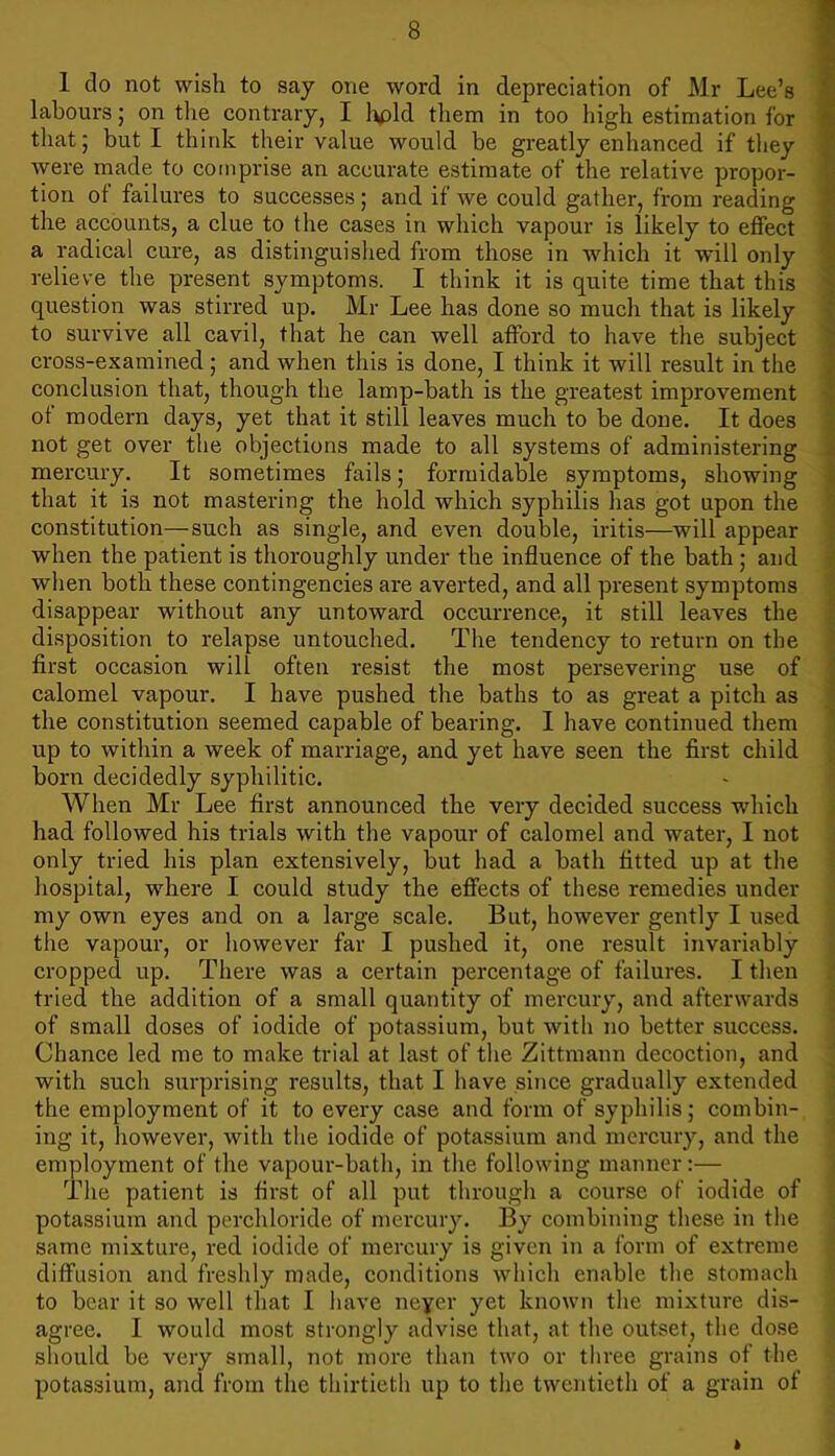 1 do not wish to say one word in depreciation of Mr Lee’s labours; on the contrary, I hold them in too high estimation for that; but I think their value would be greatly enhanced if they were made to comprise an accurate estimate of the relative propor- tion of failures to successes; and if we could gather, from reading the accounts, a clue to the cases in which vapour is likely to effect a radical cure, as distinguished from those in which it will only relieve the present symptoms. I think it is quite time that this question was stirred up. Mr Lee has done so much that is likely to survive all cavil, that he can well afford to have the subject cross-examined; and when this is done, I think it will result in the conclusion that, though the lamp-bath is the greatest improvement of modern days, yet that it still leaves much to be done. It does not get over the objections made to all systems of administering mercury. It sometimes fails; formidable symptoms, showing that it is not mastering the hold which syphilis has got upon the constitution—-such as single, and even double, iritis—will appear when the patient is thoroughly under the influence of the bath ; and when both these contingencies are averted, and all present symptoms disappear without any untoward occurrence, it still leaves the disposition to relapse untouched. The tendency to return on the first occasion will often resist the most persevering use of calomel vapour. I have pushed the baths to as great a pitch as the constitution seemed capable of bearing. I have continued them up to within a week of marriage, and yet have seen the first child born decidedly syphilitic. When Mr Lee first announced the very decided success which had followed his trials with the vapour of calomel and water, I not only tried his plan extensively, but had a bath fitted up at the hospital, where I could study the effects of these remedies under my own eyes and on a large scale. But, however gently I used the vapour, or however far I pushed it, one result invariably cropped up. There was a certain percentage of failures. I then tried the addition of a small quantity of mercury, and afterwards of small doses of iodide of potassium, but with no better success. Chance led me to make trial at last of the Zittmann decoction, and with such surprising results, that I have since gradually extended the employment of it to every case and form of syphilis; combin- ing it, however, with the iodide of potassium and mercury, and the employment of the vapour-bath, in the following manner:— The patient is first of all put through a course of iodide of potassium and perchloride of mercury. By combining these in the same mixture, red iodide of mercury is given in a form of extreme diffusion and freshly made, conditions which enable the stomach to bear it so well that I have neyer yet known the mixture dis- agree. I would most strongly advise that, at the outset, the dose should be very small, not more than two or tliree grains of the potassium, and from the thirtieth up to the twentieth of a grain of