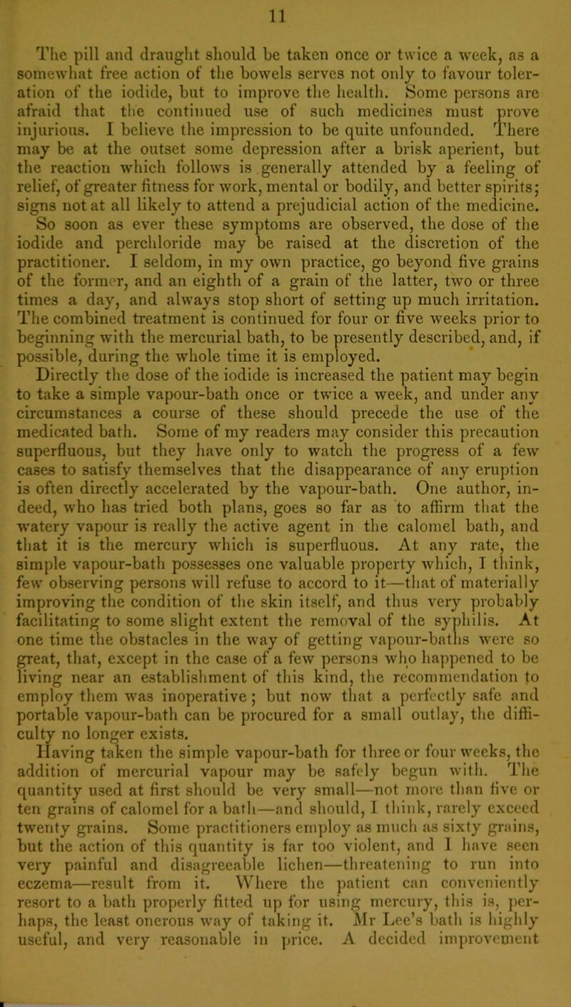 The pill and draught should he taken once or twice a week, as a somewhat free action of the bowels serves not only to favour toler- ation of the iodide, but to improve the health. Some persons are afraid that the continued use of such medicines must prove injurious. I believe the impression to be quite unfounded. There may be at the outset some depression after a brisk aperient, but the reaction which follows is generally attended by a feeling of relief, of greater fitness for work, mental or bodily, and better spirits; signs not at all likely to attend a prejudicial action of the medicine. So soon as ever these symptoms are observed, the dose of the iodide and perchloride may be raised at the discretion of the practitioner. I seldom, in my own practice, go beyond five grains of the former, and an eighth of a grain of the latter, two or three times a day, and always stop short of setting up much irritation. The combined treatment is continued for four or five weeks prior to beginning with the mercurial bath, to be presently described, and, if possible, during the whole time it is employed. Directly the dose of the iodide is increased the patient may begin to take a simple vapour-bath once or twice a week, and under any circumstances a course of these should precede the use of the medicated bath. Some of my readers may consider this precaution superfluous, but they have only to watch the progress of a few cases to satisfy themselves that the disappearance of any eruption is often directly accelerated by the vapour-bath. One author, in- deed, who has tried both plans, goes so far as to affirm that the watery vapour is really the active agent in the calomel bath, and that it is the mercury which is superfluous. At any rate, the simple vapour-bath possesses one valuable property which, I think, few observing persons will refuse to accord to it—that of materially improving the condition of the skin itself, and thus very probably facilitating to some slight extent the removal of the syphilis. At one time the obstacles in the way of getting vapour-baths were so great, that, except in the case of a few persons who happened to be living near an establishment of this kind, the recommendation to employ them was inoperative; but now that a perfectly safe and portable vapour-bath can be procured for a small outlay, the diffi- culty no longer exists. Having taken the simple vapour-bath for three or four weeks, the addition of mercurial vapour may be safely begun with. The quantity used at first should be very small—not more than five or ten grains of calomel for a bath—and should, I think, rarely exceed twenty grains. Some practitioners employ as much as sixty grains, but the action of this quantity is far too violent, and 1 have seen very painful and disagreeable lichen—threatening to run into eczema—result from it. Where the patient can conveniently resort to a bath properly fitted up for using mercury, this is, per- haps, the least onerous way of taking it. Mr Lee’s bath is highly useful, and very reasonable in price. A decided improvement