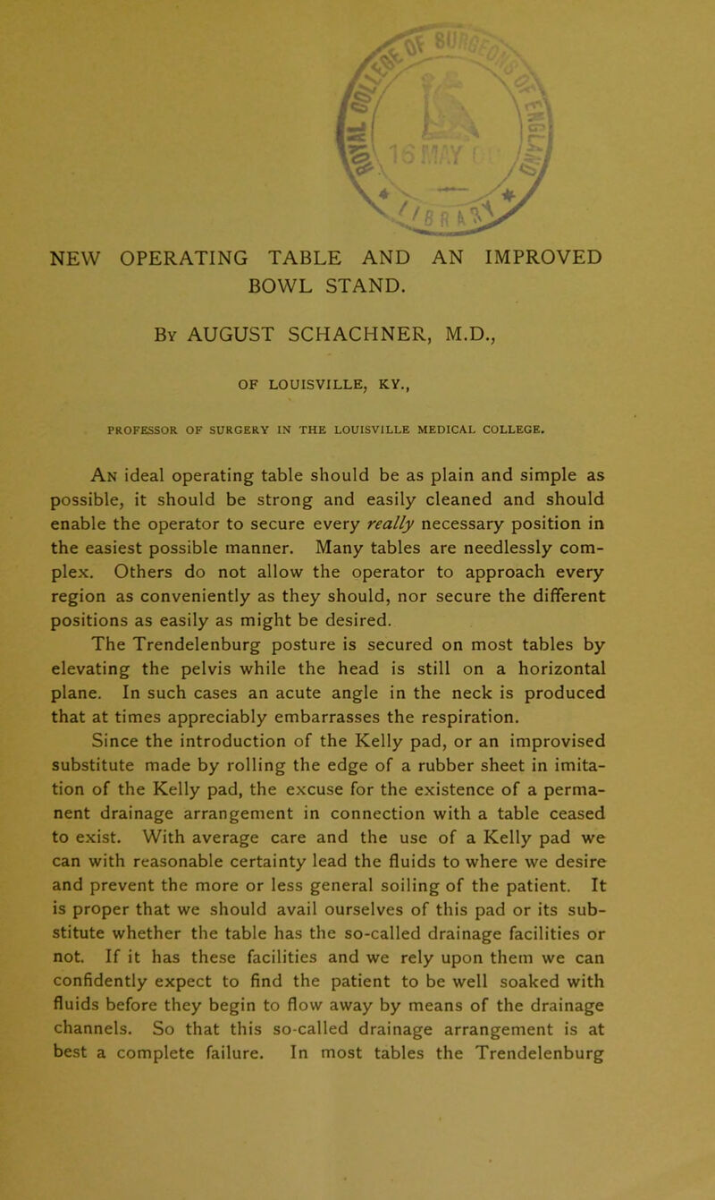 ry NEW OPERATING TABLE AND AN IMPROVED BOWL STAND. By AUGUST SCHACHNER, M.D., OF LOUISVILLE, KY., PROFESSOR OF SURGERY IN THE LOUISVILLE MEDICAL COLLEGE. An ideal operating table should be as plain and simple as possible, it should be strong and easily cleaned and should enable the operator to secure every really necessary position in the easiest possible manner. Many tables are needlessly com- plex. Others do not allow the operator to approach every region as conveniently as they should, nor secure the different positions as easily as might be desired. The Trendelenburg posture is secured on most tables by elevating the pelvis while the head is still on a horizontal plane. In such cases an acute angle in the neck is produced that at times appreciably embarrasses the respiration. Since the introduction of the Kelly pad, or an improvised substitute made by rolling the edge of a rubber sheet in imita- tion of the Kelly pad, the excuse for the existence of a perma- nent drainage arrangement in connection with a table ceased to exist. With average care and the use of a Kelly pad we can with reasonable certainty lead the fluids to where we desire and prevent the more or less general soiling of the patient. It is proper that we should avail ourselves of this pad or its sub- stitute whether the table has the so-called drainage facilities or not. If it has these facilities and we rely upon them we can confidently expect to find the patient to be well soaked with fluids before they begin to flow away by means of the drainage channels. So that this so-called drainage arrangement is at best a complete failure. In most tables the Trendelenburg