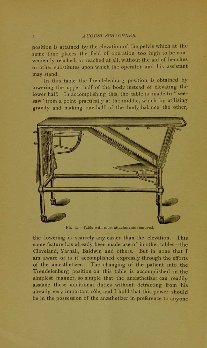 position is attained by the elevation of the pelvis which at the same time places the field of operation too high to be con- veniently reached, or reached at all, without the aid of benches or other substitutes upon which the operator and his assistant may stand. In this table the Trendelenburg position is obtained by lowering the upper half of the body instead of elevating the lower half. In accomplishing this, the table is made to “see- saw” from a point practically at the middle, which by utilizing gravity and making one-half of the body balance the other, Fig i.—Table with most attachments removed. the lowering is scarcely any easier than the elevation. This same feature has already been made use of in other tables—the Cleveland, Yarnall, Baldwin and others. But in none that I am aware of is it accomplished expressly through the efforts of the anaesthetizer. The changing of the patient into the Trendelenburg position on this table is accomplished in the simplest manner, so simple that the anaesthetizer can readily assume these additional duties without detracting from his already very important role, and I hold that this power should be in the possession of the anaethetizer in preference to anyone