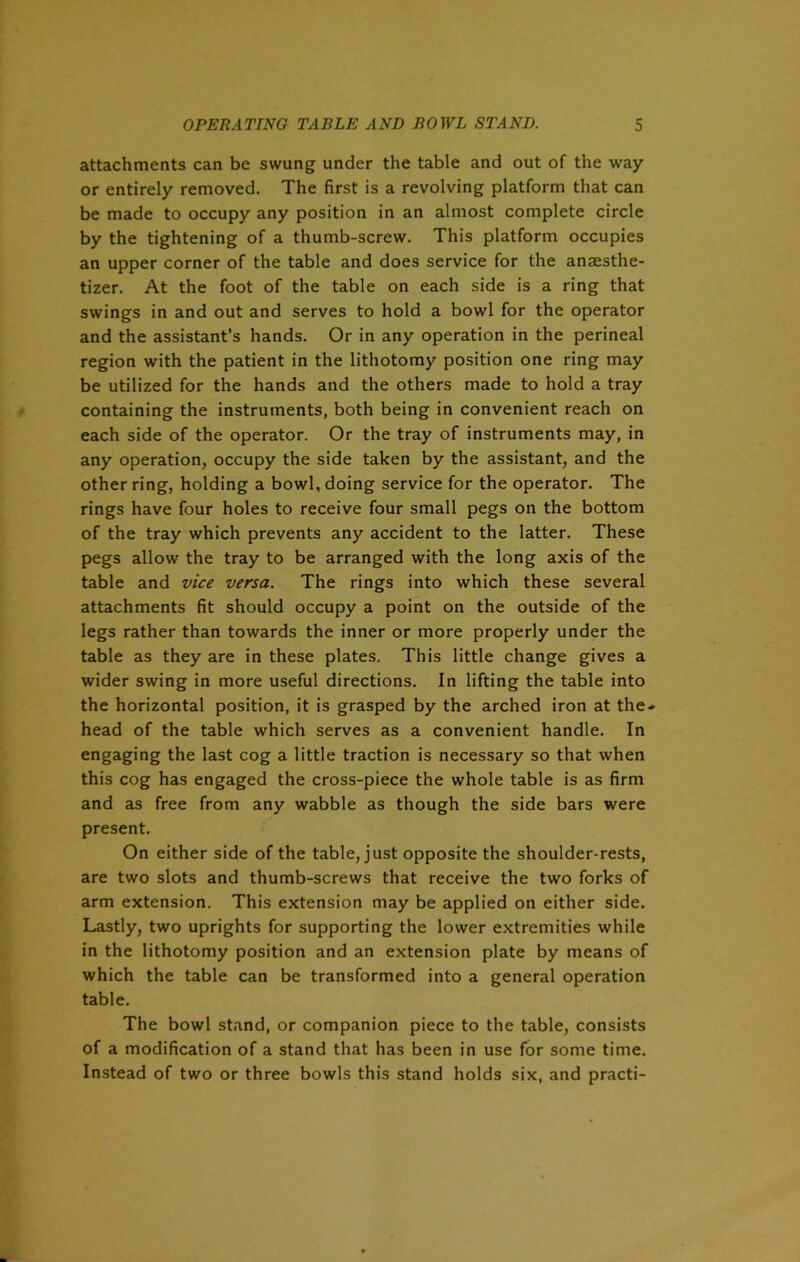 attachments can be swung under the table and out of the way or entirely removed. The first is a revolving platform that can be made to occupy any position in an almost complete circle by the tightening of a thumb-screw. This platform occupies an upper corner of the table and does service for the anaesthe- tizer. At the foot of the table on each side is a ring that swings in and out and serves to hold a bowl for the operator and the assistant’s hands. Or in any operation in the perineal region with the patient in the lithotomy position one ring may be utilized for the hands and the others made to hold a tray containing the instruments, both being in convenient reach on each side of the operator. Or the tray of instruments may, in any operation, occupy the side taken by the assistant, and the other ring, holding a bowl, doing service for the operator. The rings have four holes to receive four small pegs on the bottom of the tray which prevents any accident to the latter. These pegs allow the tray to be arranged with the long axis of the table and vice versa. The rings into which these several attachments fit should occupy a point on the outside of the legs rather than towards the inner or more properly under the table as they are in these plates. This little change gives a wider swing in more useful directions. In lifting the table into the horizontal position, it is grasped by the arched iron at the- head of the table which serves as a convenient handle. In engaging the last cog a little traction is necessary so that when this cog has engaged the cross-piece the whole table is as firm and as free from any wabble as though the side bars were present. On either side of the table, just opposite the shoulder-rests, are two slots and thumb-screws that receive the two forks of arm extension. This extension may be applied on either side. Lastly, two uprights for supporting the lower extremities while in the lithotomy position and an extension plate by means of which the table can be transformed into a general operation table. The bowl stand, or companion piece to the table, consists of a modification of a stand that has been in use for some time. Instead of two or three bowls this stand holds six, and practi-