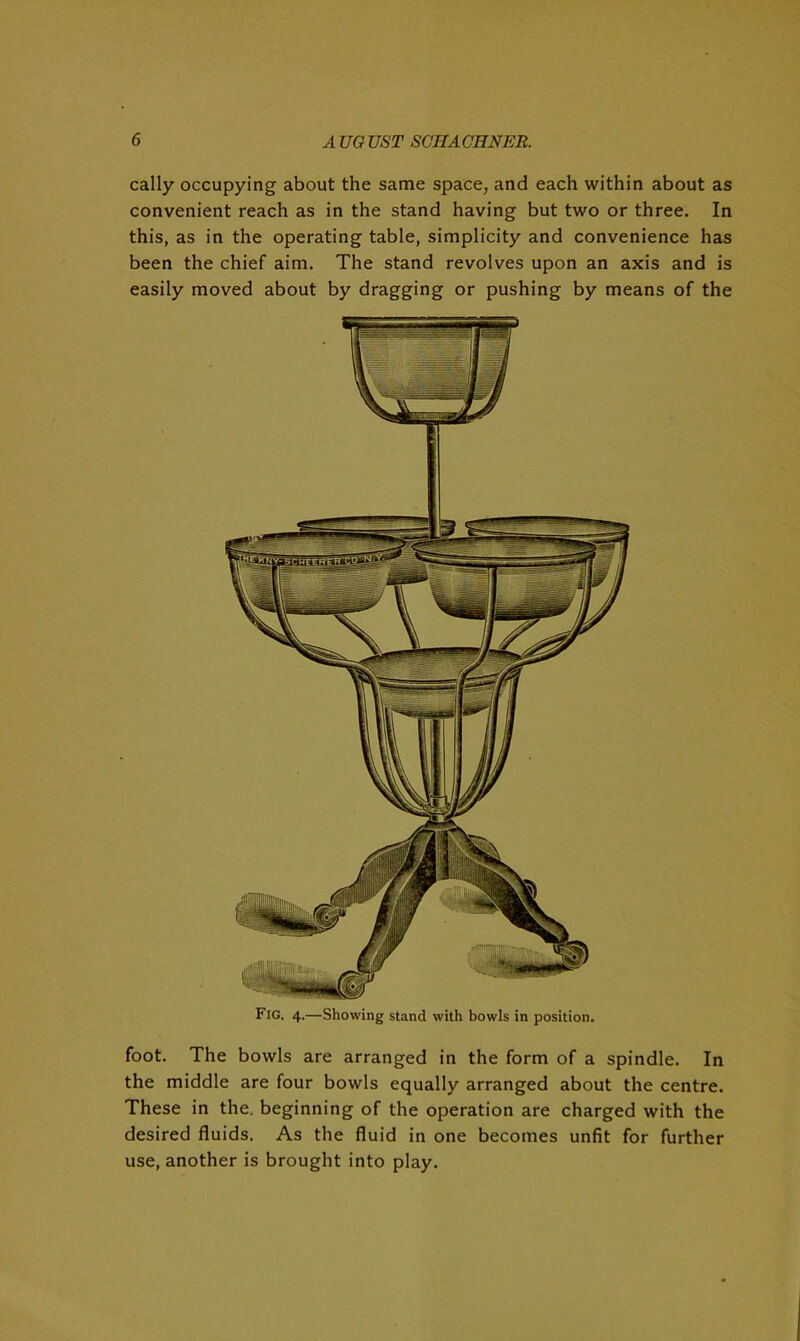 cally occupying about the same space, and each within about as convenient reach as in the stand having but two or three. In this, as in the operating table, simplicity and convenience has been the chief aim. The stand revolves upon an axis and is easily moved about by dragging or pushing by means of the foot. The bowls are arranged in the form of a spindle. In the middle are four bowls equally arranged about the centre. These in the. beginning of the operation are charged with the desired fluids. As the fluid in one becomes unfit for further use, another is brought into play.