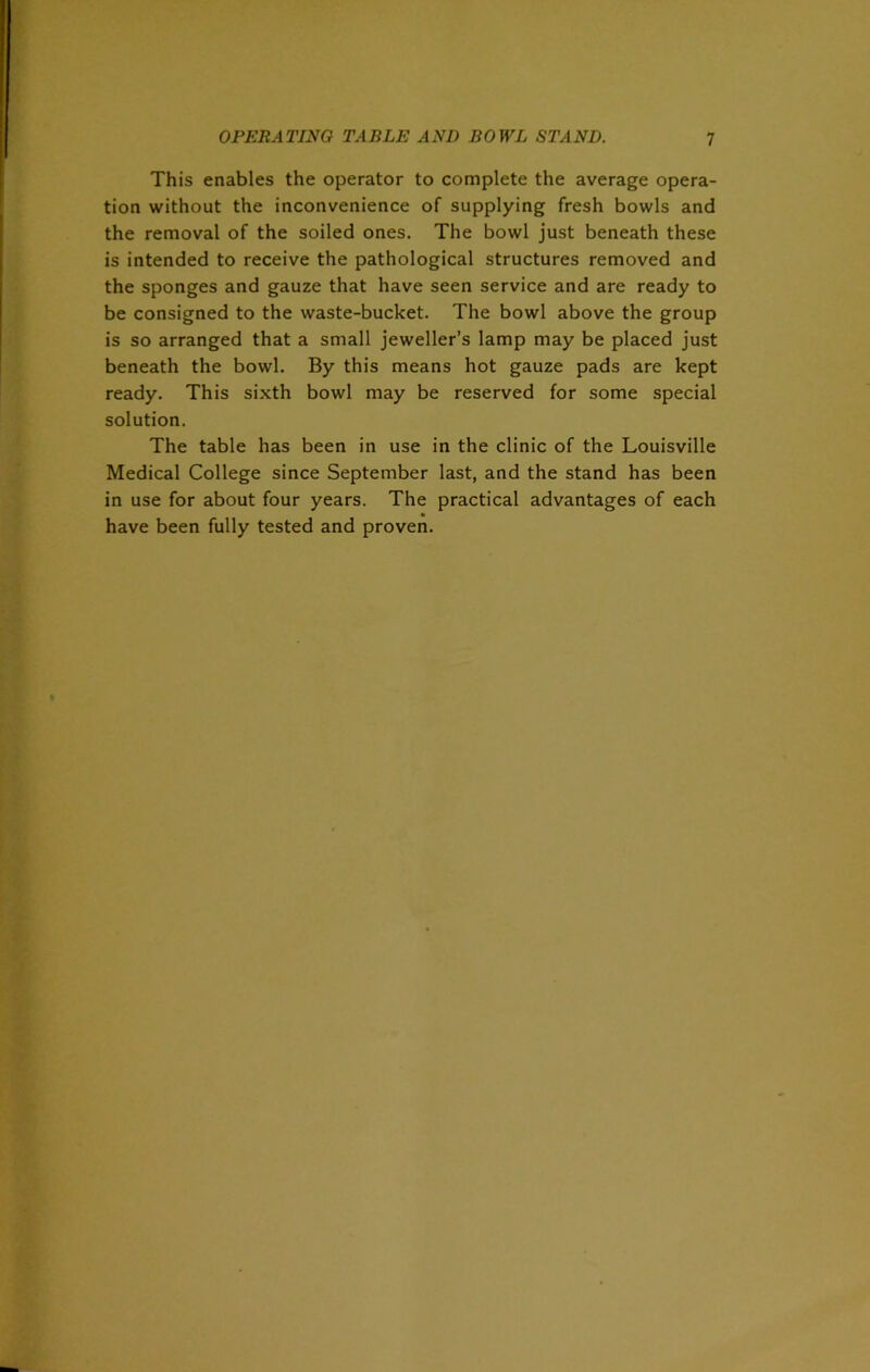 This enables the operator to complete the average opera- tion without the inconvenience of supplying fresh bowls and the removal of the soiled ones. The bowl just beneath these is intended to receive the pathological structures removed and the sponges and gauze that have seen service and are ready to be consigned to the waste-bucket. The bowl above the group is so arranged that a small jeweller’s lamp may be placed just beneath the bowl. By this means hot gauze pads are kept ready. This sixth bowl may be reserved for some special solution. The table has been in use in the clinic of the Louisville Medical College since September last, and the stand has been in use for about four years. The practical advantages of each have been fully tested and proven.
