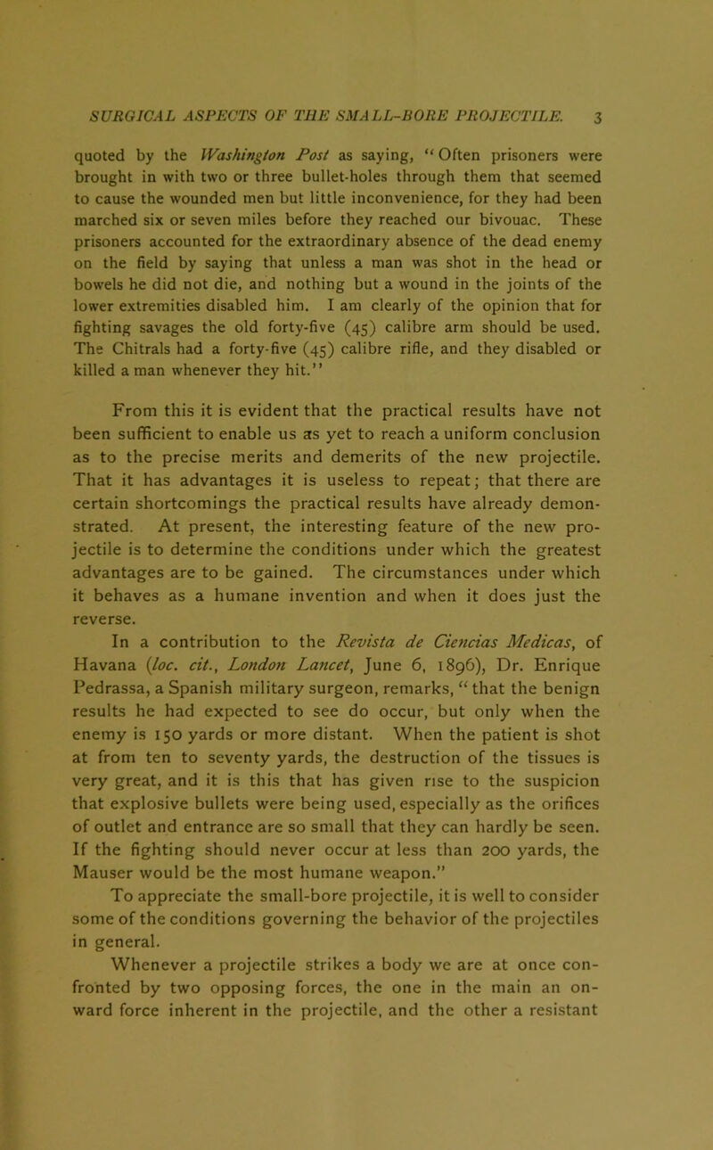 quoted by the Washington Post as saying, “ Often prisoners were brought in with two or three bullet-holes through them that seemed to cause the wounded men but little inconvenience, for they had been marched six or seven miles before they reached our bivouac. These prisoners accounted for the extraordinary absence of the dead enemy on the field by saying that unless a man was shot in the head or bowels he did not die, and nothing but a wound in the joints of the lower extremities disabled him. I am clearly of the opinion that for fighting savages the old forty-five (45) calibre arm should be used. The Chitrals had a forty-five (45) calibre rifle, and they disabled or killed a man whenever they hit.” From this it is evident that the practical results have not been sufficient to enable us as yet to reach a uniform conclusion as to the precise merits and demerits of the new projectile. That it has advantages it is useless to repeat; that there are certain shortcomings the practical results have already demon- strated. At present, the interesting feature of the new pro- jectile is to determine the conditions under which the greatest advantages are to be gained. The circumstances under which it behaves as a humane invention and when it does just the reverse. In a contribution to the Revista de Ciencias Medicas, of Havana {loc. cit., London Lancet, June 6, 1896), Dr. Enrique Pedrassa, a Spanish military surgeon, remarks, “ that the benign results he had expected to see do occur, but only when the enemy is 150 yards or more distant. When the patient is shot at from ten to seventy yards, the destruction of the tissues is very great, and it is this that has given rise to the suspicion that explosive bullets were being used, especially as the orifices of outlet and entrance are so small that they can hardly be seen. If the fighting should never occur at less than 200 yards, the Mauser would be the most humane weapon.” To appreciate the small-bore projectile, it is well to consider some of the conditions governing the behavior of the projectiles in general. Whenever a projectile strikes a body we are at once con- fronted by two opposing forces, the one in the main an on- ward force inherent in the projectile, and the other a resistant