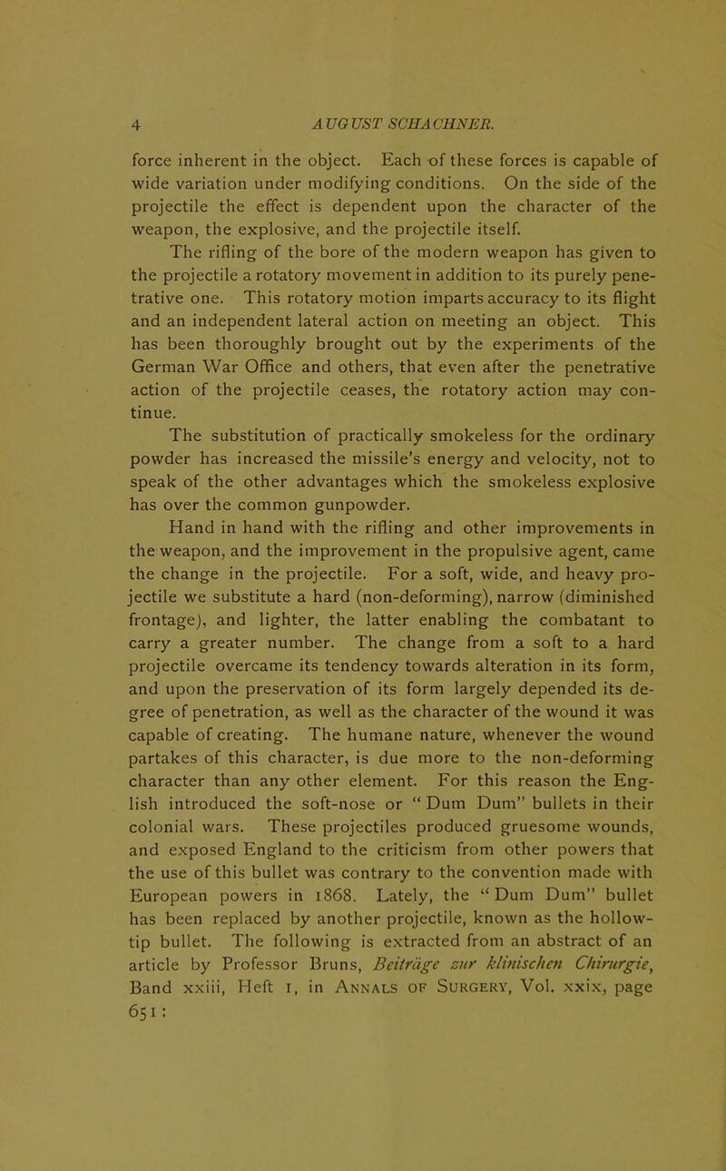 force inherent in the object. Each of these forces is capable of wide variation under modifying conditions. On the side of the projectile the effect is dependent upon the character of the weapon, the explosive, and the projectile itself. The rifling of the bore of the modern weapon has given to the projectile a rotatory movement in addition to its purely pene- trative one. This rotatory motion imparts accuracy to its flight and an independent lateral action on meeting an object. This has been thoroughly brought out by the experiments of the German War Office and others, that even after the penetrative action of the projectile ceases, the rotatory action may con- tinue. The substitution of practically smokeless for the ordinary powder has increased the missile’s energy and velocity, not to speak of the other advantages which the smokeless explosive has over the common gunpowder. Hand in hand with the rifling and other improvements in the weapon, and the improvement in the propulsive agent, came the change in the projectile. For a soft, wide, and heavy pro- jectile we substitute a hard (non-deforming), narrow (diminished frontage), and lighter, the latter enabling the combatant to carry a greater number. The change from a soft to a hard projectile overcame its tendency towards alteration in its form, and upon the preservation of its form largely depended its de- gree of penetration, as well as the character of the wound it was capable of creating. The humane nature, whenever the wound partakes of this character, is due more to the non-deforming character than any other element. For this reason the Eng- lish introduced the soft-nose or “ Dum Dum” bullets in their colonial wars. These projectiles produced gruesome wounds, and exposed England to the criticism from other powers that the use of this bullet was contrary to the convention made with European powers in 1868. Lately, the “Dum Dum” bullet has been replaced by another projectile, known as the hollow- tip bullet. The following is extracted from an abstract of an article by Professor Bruns, Beitriige zur klinischen Chirurgie, Band xxiii, Heft 1, in Annals of Surgery, Vol. xxix, page 651: