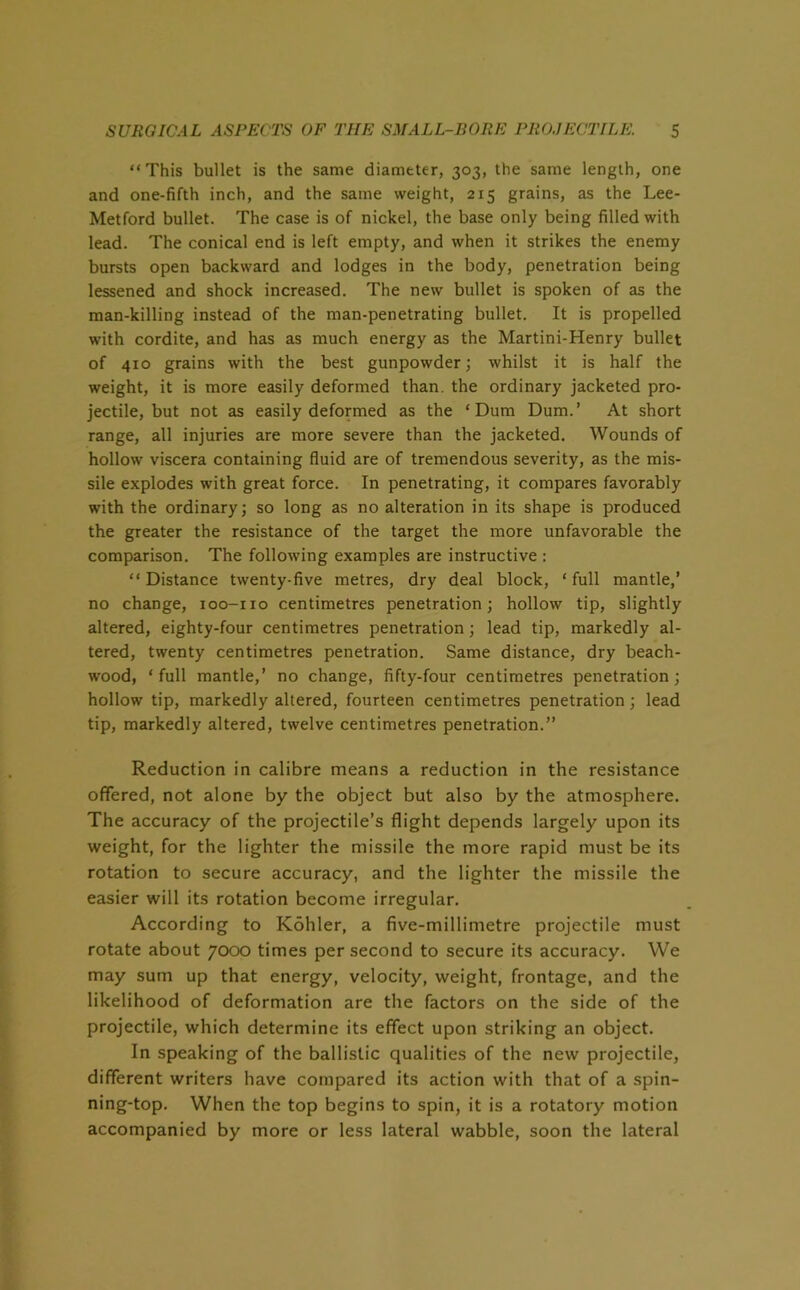 “This bullet is the same diameter, 303, the same length, one and one-fifth inch, and the same weight, 215 grains, as the Lee- Metford bullet. The case is of nickel, the base only being filled with lead. The conical end is left empty, and when it strikes the enemy bursts open backward and lodges in the body, penetration being lessened and shock increased. The new bullet is spoken of as the man-killing instead of the man-penetrating bullet. It is propelled with cordite, and has as much energy as the Martini-Henry bullet of 410 grains with the best gunpowder; whilst it is half the weight, it is more easily deformed than, the ordinary jacketed pro- jectile, but not as easily deformed as the ‘Dum Dum.’ At short range, all injuries are more severe than the jacketed. Wounds of hollow viscera containing fluid are of tremendous severity, as the mis- sile explodes with great force. In penetrating, it compares favorably with the ordinary; so long as no alteration in its shape is produced the greater the resistance of the target the more unfavorable the comparison. The following examples are instructive : “ Distance twenty-five metres, dry deal block, ‘ full mantle,’ no change, 100-110 centimetres penetration; hollow tip, slightly altered, eighty-four centimetres penetration; lead tip, markedly al- tered, twenty centimetres penetration. Same distance, dry beach- wood, ‘full mantle,’ no change, fifty-four centimetres penetration; hollow tip, markedly altered, fourteen centimetres penetration ; lead tip, markedly altered, twelve centimetres penetration.” Reduction in calibre means a reduction in the resistance offered, not alone by the object but also by the atmosphere. The accuracy of the projectile’s flight depends largely upon its weight, for the lighter the missile the more rapid must be its rotation to secure accuracy, and the lighter the missile the easier will its rotation become irregular. According to Kohler, a five-millimetre projectile must rotate about 7000 times per second to secure its accuracy. We may sum up that energy, velocity, weight, frontage, and the likelihood of deformation are the factors on the side of the projectile, which determine its effect upon striking an object. In speaking of the ballistic qualities of the new projectile, different writers have compared its action with that of a spin- ning-top. When the top begins to spin, it is a rotatory motion accompanied by more or less lateral wabble, soon the lateral