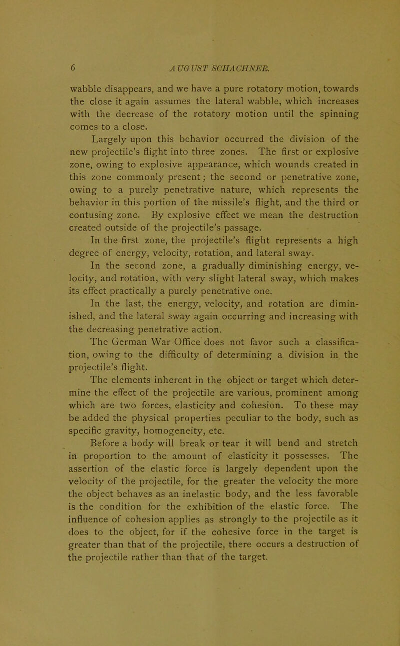 wabble disappears, and we have a pure rotatory motion, towards the close it again assumes the lateral wabble, which increases with the decrease of the rotatory motion until the spinning comes to a close. Largely upon this behavior occurred the division of the new projectile’s flight into three zones. The first or explosive zone, owing to explosive appearance, which wounds created in this zone commonly present; the second or penetrative zone, owing to a purely penetrative nature, which represents the behavior in this portion of the missile’s flight, and the third or contusing zone. By explosive effect we mean the destruction created outside of the projectile’s passage. In the first zone, the projectile’s flight represents a high degree of energy, velocity, rotation, and lateral sway. In the second zone, a gradually diminishing energy, ve- locity, and rotation, with very slight lateral sway, which makes its effect practically a purely penetrative one. In the last, the energy, velocity, and rotation are dimin- ished, and the lateral sway again occurring and increasing with the decreasing penetrative action. The German War Office does not favor such a classifica- tion, owing to the difficulty of determining a division in the projectile’s flight. The elements inherent in the object or target which deter- mine the effect of the projectile are various, prominent among which are two forces, elasticity and cohesion. To these may be added the physical properties peculiar to the body, such as specific gravity, homogeneity, etc. Before a body will break or tear it will bend and stretch in proportion to the amount of elasticity it possesses. The assertion of the elastic force is largely dependent upon the velocity of the projectile, for the greater the velocity the more the object behaves as an inelastic body, and the less favorable is the condition for the exhibition of the elastic force. The influence of cohesion applies as strongly to the projectile as it does to the object, for if the cohesive force in the target is greater than that of the projectile, there occurs a destruction of the projectile rather than that of the target.