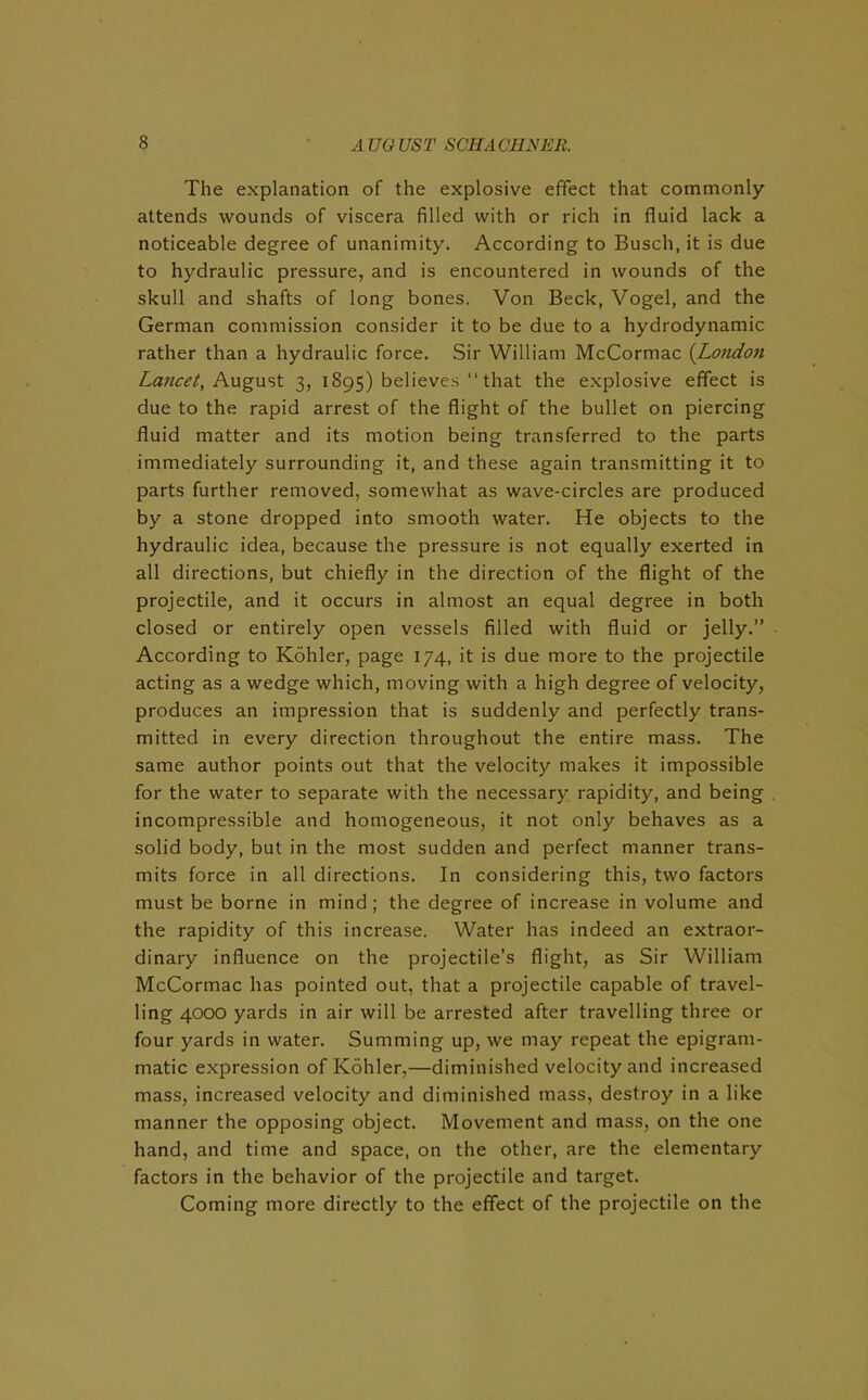 The explanation of the explosive effect that commonly attends wounds of viscera filled with or rich in fluid lack a noticeable degree of unanimity. According to Busch, it is due to hydraulic pressure, and is encountered in wounds of the skull and shafts of long bones. Von Beck, Vogel, and the German commission consider it to be due to a hydrodynamic rather than a hydraulic force. Sir William McCormac (Londoti Lancet, August 3, 1895) believes “ that the explosive effect is due to the rapid arrest of the flight of the bullet on piercing fluid matter and its motion being transferred to the parts immediately surrounding it, and these again transmitting it to parts further removed, somewhat as wave-circles are produced by a stone dropped into smooth water. He objects to the hydraulic idea, because the pressure is not equally exerted in all directions, but chiefly in the direction of the flight of the projectile, and it occurs in almost an equal degree in both closed or entirely open vessels filled with fluid or jelly.” According to Kohler, page 174, it is due more to the projectile acting as a wedge which, moving with a high degree of velocity, produces an impression that is suddenly and perfectly trans- mitted in every direction throughout the entire mass. The same author points out that the velocity makes it impossible for the water to separate with the necessary rapidity, and being incompressible and homogeneous, it not only behaves as a solid body, but in the most sudden and perfect manner trans- mits force in all directions. In considering this, two factors must be borne in mind; the degree of increase in volume and the rapidity of this increase. Water has indeed an extraor- dinary influence on the projectile’s flight, as Sir William McCormac has pointed out, that a projectile capable of travel- ling 4000 yards in air will be arrested after travelling three or four yards in water. Summing up, we may repeat the epigram- matic expression of Kohler,—diminished velocity and increased mass, increased velocity and diminished mass, destroy in a like manner the opposing object. Movement and mass, on the one hand, and time and space, on the other, are the elementary factors in the behavior of the projectile and target. Coming more directly to the effect of the projectile on the