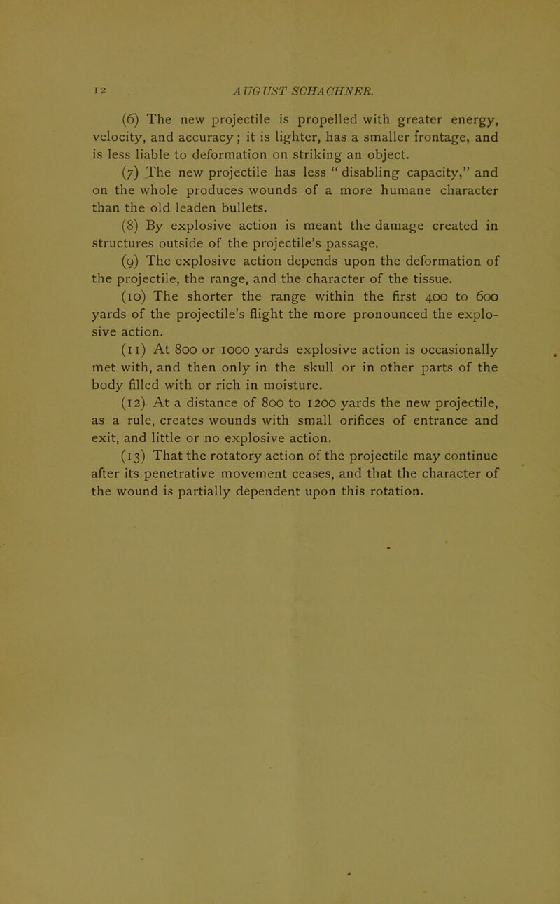 (6) The new projectile is propelled with greater energy, velocity, and accuracy; it is lighter, has a smaller frontage, and is less liable to deformation on striking an object. (7) The new projectile has less “ disabling capacity,” and on the whole produces wounds of a more humane character than the old leaden bullets. (8) By explosive action is meant the damage created in structures outside of the projectile’s passage. (9) The explosive action depends upon the deformation of the projectile, the range, and the character of the tissue. (10) The shorter the range within the first 400 to 600 yards of the projectile’s flight the more pronounced the explo- sive action. (11) At 800 or 1000 yards explosive action is occasionally met with, and then only in the skull or in other parts of the body filled with or rich in moisture. (12) At a distance of 800 to 1200 yards the new projectile, as a rule, creates wounds with small orifices of entrance and exit, and little or no explosive action. (13) That the rotatory action of the projectile may continue after its penetrative movement ceases, and that the character of the wound is partially dependent upon this rotation.