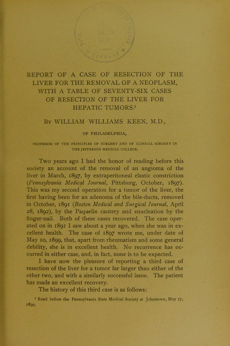 REPORT OF A CASE OF RESECTION OF THE LIVER FOR THE REMOVAL OF A NEOPLASM, WITH A TABLE OF SEVENTY-SIX CASES OF RESECTION OF THE LIVER FOR HEPATIC TUMORS.1 By WILLIAM WILLIAMS KEEN, M.D., OF PHILADELPHIA, PROFESSOR OF THE PRINCIPLES OF SURGERY AND OF CLINICAL SURGERY IN THE JEFFERSON MEDICAL COLLEGE. Two years ago I had the honor of reading before this society an account of the removal of an angioma of the liver in March, 1897, by extraperitoneal elastic constriction (Pennsylvania Medical Journal, Pittsburg, October, 1897). This was my second operation for a tumor of the liver, the first having been for an adenoma of the bile-ducts, removed in October, 1891 (Boston Medical and Surgical Journal, April 28, 1892), by the Paquelin cautery and enucleation by the finger-nail. Both of these cases recovered. The case oper- ated on in 1891 I saw about a year ago, when she was in ex- cellent health. The case of 1897 wrote me, under date of May 10, 1899, that, apart from rheumatism and some general debility, she is in excellent health. No recurrence has oc- curred in either case, and, in fact, none is to be expected. I have now the pleasure of reporting a third case of resection of the liver for a tumor far larger than either of the other two, and with a similarly successful issue. The patient has made an excellent recovery. The history of this third case is as follows: 1 Read before the Pennsylvania State Medical Society at Johnstown, May 17, 1899.