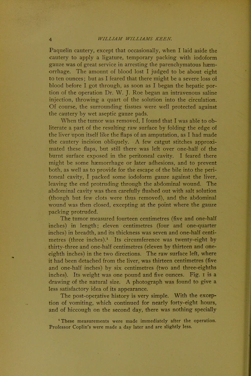 Paquelin cautery, except that occasionally, when I laid aside the cautery to apply a ligature, temporary packing with iodoform gauze was of great service in arresting the parenchymatous haem- orrhage. The amount of blood lost I judged to be about eight to ten ounces; but as I feared that there might be a severe loss of blood before I got through, as soon as I began the hepatic por- tion of the operation Dr. W. J. Roe began an intravenous saline injection, throwing a quart of the solution into the circulation. Of course, the surrounding tissues were well protected against the cautery by wet aseptic gauze pads. When the tumor was removed, I found that I was able to ob- literate a part of the resulting raw surface by folding the edge of the liver upon itself like the flaps of an amputation, as I had made the cautery incision obliquely. A few catgut stitches approxi- mated these flaps, but still there was left over one-half of the burnt surface exposed in the peritoneal cavity. I feared there might be some haemorrhage or later adhesions, and to prevent both, as well as to provide for the escape of the bile into the peri- toneal cavity, I packed some iodoform gauze against the liver, leaving the end protruding through the abdominal wound. The abdominal cavity was then carefully flushed out with salt solution (though but few clots were thus removed), and the abdominal wound was then closed, excepting at the point where the gauze packing protruded. The tumor measured fourteen centimetres (five and one-half inches) in length; eleven centimetres (four and one-quarter inches) in breadth, and its thickness was seven and one-half centi- metres (three inches).1 Its circumference was twenty-eight by thirty-three and one-half centimetres (eleven by thirteen and one- eighth inches) in the two directions. The raw surface left, where it had been detached from the liver, was thirteen centimetres (five and one-half inches) by six centimetres (two and three-eighths inches). Its weight was one pound and five ounces. Fig. i is a drawing of the natural size. A photograph was found to give a less satisfactory idea of its appearance. The post-operative history is very simple. With the excep- tion of vomiting, which continued for nearly forty-eight hours, and of hiccough on the second day, there was nothing specially 1 These measurements were made immediately after the operation. Professor Coplin’s were made a day later and are slightly less.