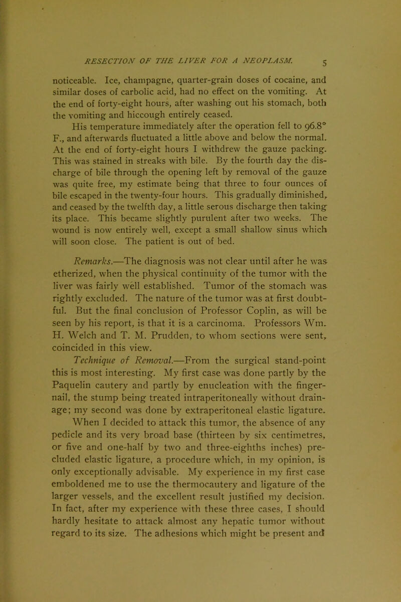 noticeable. Ice, champagne, quarter-grain doses of cocaine, and similar doses of carbolic acid, had no effect on the vomiting. At the end of forty-eight hours, after washing out his stomach, both the vomiting and hiccough entirely ceased. His temperature immediately after the operation fell to 96.8° F., and afterwards fluctuated a little above and below the normal. At the end of forty-eight hours I withdrew the gauze packing. This was stained in streaks with bile. By the fourth day the dis- charge of bile through the opening left by removal of the gauze was quite free, my estimate being that three to four ounces of bile escaped in the twenty-four hours. This gradually diminished, and ceased by the twelfth day, a little serous discharge then taking its place. This became slightly purulent after two weeks. The wound is now entirely well, except a small shallow sinus which will soon close. The patient is out of bed. Remarks.—The diagnosis was not clear until after he was etherized, when the physical continuity of the tumor with the liver was fairly well established. Tumor of the stomach was rightly excluded. The nature of the tumor was at first doubt- ful. But the final conclusion of Professor Coplin, as will be seen by his report, is that it is a carcinoma. Professors Wrm H. Welch and T. M. Prudden, to whom sections were sent, coincided in this view. Technique of Removal.—From the surgical stand-point this is most interesting. My first case was done partly by the Paquelin cautery and partly by enucleation with the finger- nail, the stump being treated intraperitoneally without drain- age; my second was done by extraperitoneal elastic ligature. When I decided to attack this tumor, the absence of any pedicle and its very broad base (thirteen by six centimetres, or five and one-half by two and three-eighths inches) pre- cluded elastic ligature, a procedure which, in my opinion, is only exceptionally advisable. My experience in my first case emboldened me to use the thermocautery and ligature of the larger vessels, and the excellent result justified my decision. In fact, after my experience with these three cases, I should hardly hesitate to attack almost any hepatic tumor without regard to its size. The adhesions which might be present and