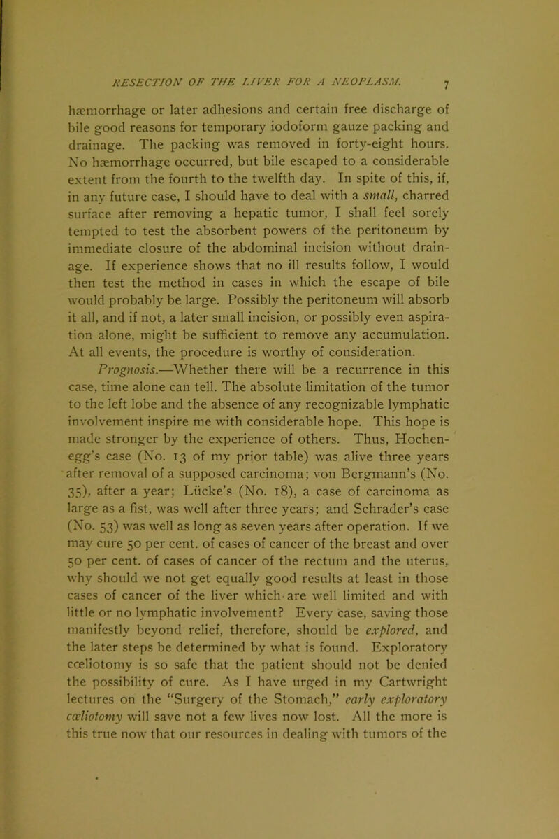 haemorrhage or later adhesions and certain free discharge of bile good reasons for temporary iodoform gauze packing and drainage. The packing was removed in forty-eight hours. No haemorrhage occurred, but bile escaped to a considerable extent from the fourth to the twelfth day. In spite of this, if, in any future case, I should have to deal with a small, charred surface after removing a hepatic tumor, I shall feel sorely tempted to test the absorbent powers of the peritoneum by immediate closure of the abdominal incision without drain- age. If experience shows that no ill results follow, I would then test the method in cases in which the escape of bile would probably be large. Possibly the peritoneum will absorb it all, and if not, a later small incision, or possibly even aspira- tion alone, might be sufficient to remove any accumulation. At all events, the procedure is worthy of consideration. Prognosis.—Whether there will be a recurrence in this case, time alone can tell. The absolute limitation of the tumor to the left lobe and the absence of any recognizable lymphatic involvement inspire me with considerable hope. This hope is made stronger by the experience of others. Thus, Hochen- egg’s case (No. 13 of my prior table) was alive three years after removal of a supposed carcinoma; von Bergmann’s (No. 35), after a year; Liicke’s (No. 18), a case of carcinoma as large as a fist, was well after three years; and Schrader’s case (No. 53) was well as long as seven years after operation. If we may cure 50 per cent, of cases of cancer of the breast and over 50 per cent, of cases of cancer of the rectum and the uterus, why should we not get equally good results at least in those cases of cancer of the liver which are well limited and with little or no lymphatic involvement? Every case, saving those manifestly beyond relief, therefore, should be explored, and the later steps be determined by what is found. Exploratory coeliotomy is so safe that the patient should not be denied the possibility of cure. As I have urged in my Cartwright lectures on the “Surgery of the Stomach,” early exploratory coeliotomy will save not a few lives now lost. All the more is this true now that our resources in dealing with tumors of the