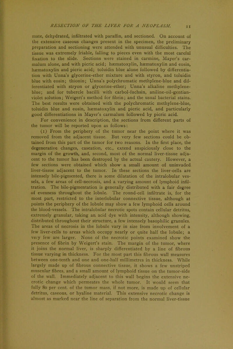 mate, dehydrated, infiltrated with paraffin, and sectioned. On account of the extensive caseous changes present in the specimen, the preliminary preparation and sectioning were attended with unusual difficulties. The tissue was extremely friable, falling to pieces even with the most careful fixation to the slide. Sections were stained in carmine, Mayer’s car- malum alone, and with picric acid; haematoxylin, haematoxylin and eosin, haematoxylin and picric acid; toluidin blue alone followed by differentia- tion with Unna’s glycerine-ether mixture and with styron, and toluidin blue with eosin; thionin; Unna’s polychromatic methylene-blue and dif- ferentiated with stryon or glycerine-ether; Unna’s alkaline methylene- blue; and for tubercle bacilli with carbol-fuchsin, aniline-oil-gentian- violet solution; Weigert’s method for fibrin; and the usual bacterial stains. The best results were obtained with the polychromatic methylene-blue, toluidin blue and eosin, haematoxylin and picric acid, and particularly good differentiations in Mayer’s carmalum followed by picric acid. For convenience in description, the sections from different parts of the tumor will be reported upon as follows: (i) From the periphery of the tumor near the point where it was removed from the adjacent tissue. But very few sections could be ob- tained from this part of the tumor for two reasons. In the first place, the degenerative changes, caseation, etc., extend suspiciously close to the margin of the growth, and, second, most of the normal liver-tissue adja- cent to the tumor has been destroyed by the actual cautery. However, a few sections were obtained which show a small amount of uninvaded liver-tissue adjacent to the tumor. In these sections the liver-cells are intensely bile-pigmented, there is some dilatation of the intralobular ves- sels, a few areas of cell-necrosis, and a varying amount of lymphoid infil- tration. The bile-pigmentation is generally distributed with a fair degree of evenness throughout the lobule. The round-cell infiltrate is, for the most part, restricted to the interlobular connective tissue, although at points the periphery of the lobule may show a few lymphoid cells around the blood-vessels. The intralobular necrotic spots contain cellular detritus, extremely granular, taking an. acid dye with intensity, although showing, distributed throughout their structure, a few intensely basophilic granules. The areas of necrosis in the lobule vary in size from involvement of a few liver-cells to areas which occupy nearly or quite half the lobule; a very few are larger. None of the necrotic points examined show the presence of fibrin by Weigert’s stain. The margin of the tumor, where it joins the normal liver, is sharply differentiated by a line of fibrous tissue varying in thickness. For the most part this fibrous wall measures between one-tenth and one and one-half millimetres in thickness. While largely made up of fibrous connective tissue, it shows a few unstriped muscular fibres, and a small amount of lymphoid tissue on the tumor-side of the wall. Immediately adjacent to this wall begins the extensive ne- crotic change which permeates the whole tumor. It would seem that fully 80 per cent, of the tumor mass, if not more, is made up of cellular detritus, caseous, or hyaline material. This extensive necrotic change is almost as marked near the line of separation from the normal liver-tissue