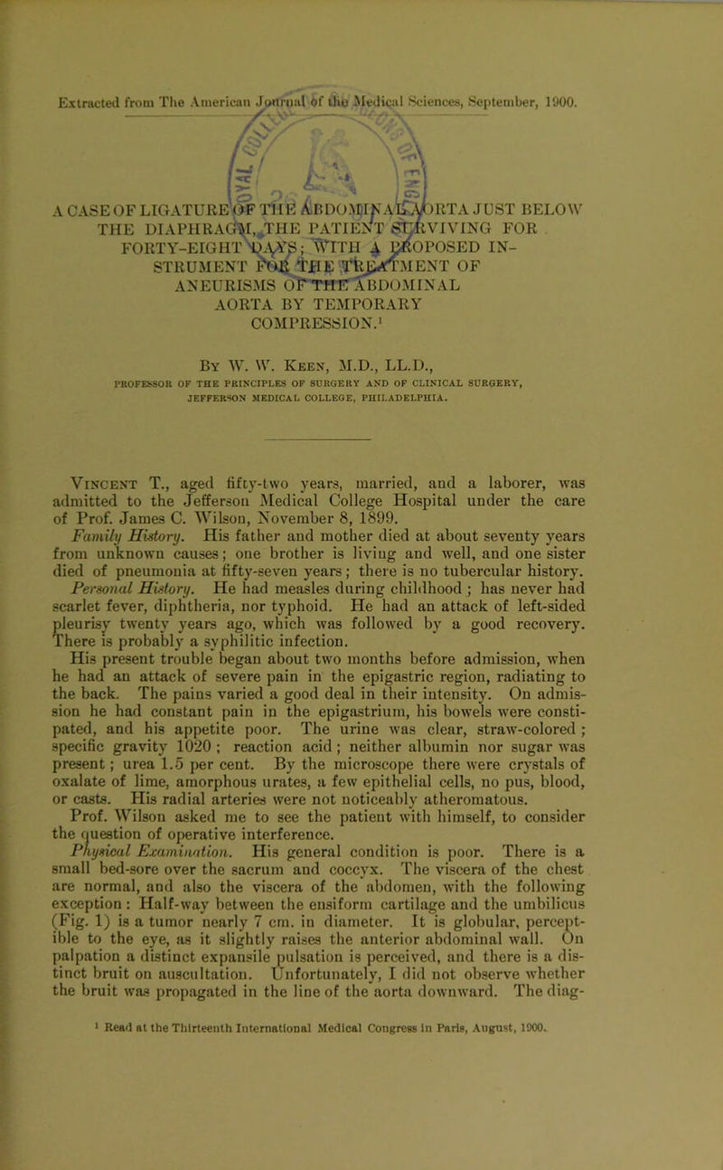 Extracted from Tlie American Jonrnul Of Uio Aledical Sciences, September, 1900. — /\y‘ / / . -*\ k', ts A CASE OF ligature'^ THE AiBDO.WKaIlD^RTA JUST BELOW THE DIAPHRA(kl,^THE ^VTIENT ^^VIVING FOR FORTY-EIGHl^A^^; WITH ^ ^OPOSED IN- STRUMENT M^JJEIE ,Tfej5«TMENT OF ANEURISMS 0?*T1T10J3DOMINAL AORTA BY TEMPORARY COMPRESSION.* By W. W. Keen, M.D., LL.D., PROFESSOR OF THE PRINCIPLES OF SURGERY AND OF CLINICAL SURGERY, JEFFERSON MEDICAL COLLEGE, PHILADELPHIA. Vincent T., aged fifty-two years, married, and a laborer, was admitted to the Jefferson Medical College Hospital under the care of Prof. James C. Wilson, November 8, 1899. Family History. His father and mother died at about seventy years from unknown causes; one brother is living and tvell, and one sister died of pneumonia at fifty-seven years ; there is no tubercular history. Personal History. He had measles during childhood ; has never had scarlet fever, diphtheria, nor typhoid. He had an attack of left-sided pleurisy twenty years ago, which was followed by a good recovery. There is probably a syphilitic infection. His present trouble began about two months before admission, when he had an attack of severe pain in the epigastric region, radiating to the back. The pains varied a good deal in their intensity. On admis- sion he had constant pain in the epigastrium, his bowels were consti- pated, and his appetite poor. The urine was clear, straw-colored ; specific gravity 1020 ; reaction acid ; neither albumin nor sugar was present; urea 1.5 per cent. By the microscope there were cr}^stals of oxalate of lime, amorphous urates, a few epithelial cells, no pus, blood, or casts. His radial arteries were not noticeably atheromatous. Prof. Wilson asked me to see the patient with himself, to consider the question of operative interference. physical Examination. His general condition is poor. There is a small bed-sore over the sacrum and coccyx. The viscera of the chest are normal, and also the viscera of the abdomen, with the following exception: Half-way between the ensiform cartilage and the umbilicus (Fig. 1) is a tumor nearly 7 cm. in diameter. It is globular, percept- ible to the eye, as it slightly raises the anterior abdominal wall. On palpation a distinct expansile pulsation is perceived, and there is a dis- tinct bruit on auscultation. Unfortunately, I did not observe whether the bruit was propagated in the line of the aorta downward. The diag- * Read at the Thirteenth International Medical Congress in Paris, August, 1900.