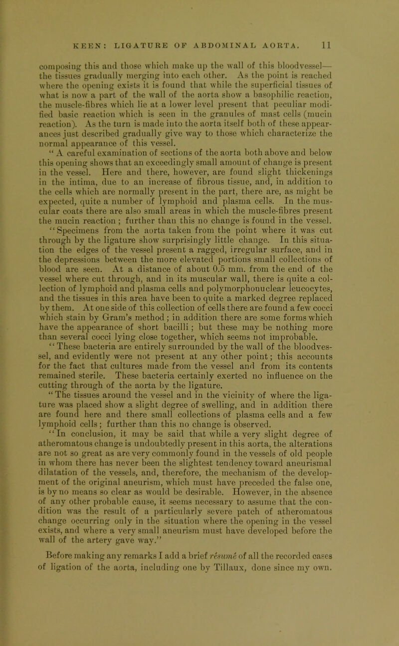 composing this and those which make np the wall of this bloodvessel— the tissues gradually merging into each other. As the point is reached where the opening exists it is found that while the superficial tissues of what is now a part of the wall of the aorta show a basophilic reaction, the nuiscle-fibres which lie at a lower level present that j)ecnliar modi- fied basic reaction which is seen in the grannies of mast cells (mucin reaction). As the turn is made into the aorta itself both of these appear- ances just described gradually give way to those which characterize the normal appearance of this vessel. “ A careful examination of sections of the aorta both above and below this opening shows that an exceedingly small amount of change is present in the vessel. Here and there, however, are found slight thickenings in the intima, due to an increase of fibrous tissue, and, in addition to the cells which are normally present in the part, there are, as might be expected, quite a number of lymphoid and plasma cells. In the mus- cular coats there are also small areas in which the muscle-fibres present the mucin reaction ; further than this no change is found in the vessel. “Specimens from the aorta taken from the point where it was cut through by the ligature show surprisingly little change. In this situa- tion the edges of the vessel present a ragged, irregular surface, and in the depressions between the more elevated portions small collections of blood are seen. At a distance of about 0.5 mm. from the end of the vessel where cut through, and in its muscular wall, there is quite a col- lection of lymphoid and plasma cells and polymorphonuclear leucocytes, and the tissues in this area have been to quite a marked degree replaced by them. At one side of this collection of cells there are found a few' cocci which stain by Gram’s method; in addition there are some forms which have the appearance of short bacilli; but these may be nothing more than several cocci lying close together, which seems not improbable. “These bacteria are entirely surrounded by the wall of the bloodves- sel, and evidently were not present at any other point; this accounts for the fact that cultures made from the vessel and from its contents remained sterile. These bacteria certainly exerted no influence on the cutting through of the aorta by the ligature. “The tissues around the vessel and in the vicinity of where the liga- ture was placed show a slight degree of swelling, and in addition there are found here and there small collections of plasma cells and a few lymphoid cells; further than this no change is observed. “In conclusion, it may be said that wdiile a very slight degree of atheromatous change is undoubtedly present in this aorta, the alterations are not so great as are very commonly found in the vessels of old people in whom there has never been the slightest tendency toward aneurismal dilatation of the v'essels, and, therefore, the mechanism of the develop- ment of the original aneurism, which must have preceded the false one, is by no means so clear as would be desirable. However, in the absence of any other probable cause, it seems necessary to assume that the con- dition was the result of a particularly severe patch of atheromatous change occurring only in the situation where the opening in the vessel exists, and where a very small aneurism must have developed before the wall of the artery gave way.” Before making any remarks I add a brief resume of all the recorded cases of ligation of the aorta, including one by Tillaux, done since my owm.