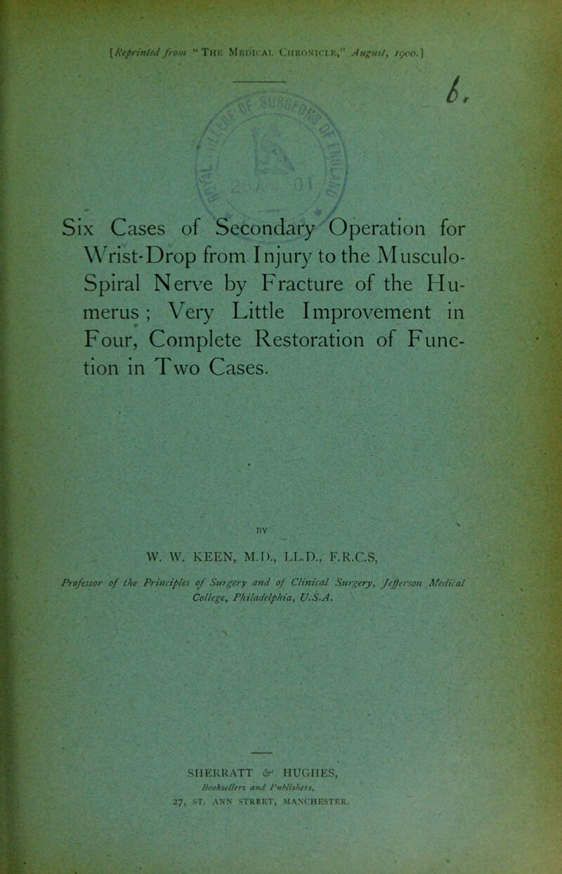 {Reprinted from “ The Mroii ai. Chromici.K,” August, /epoo. 1 Six Cases of Secondary Operation for Wrist-Drop from Injury to the Musculo- Spiral Nerve by Fracture of the Hu- merus ; Very Little Improvement in Four, Complete Restoration of Func- tion in Two Cases. W. W. KEEN, M.D., LL.D., F.R.C.S, Professor of the Principles of Surgery and of Clinical Surgery, Jefferson Medical College, Philadelphia, U.S.A. SHERRATT HUGHES, Booksellers and Publishers, 27, ST. ANN STREET, MANCHESTER.