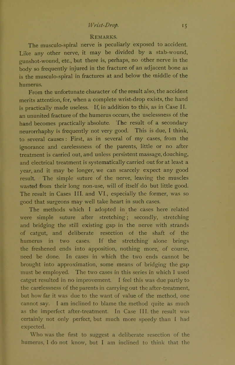Remarks. The musculo-spiral nerve is peculiarly exposed to accident. Like any other nerve, it may be divided by a stab-wound, gunshot-wound, etc., but there is, perhaps, no other nerve in the body so frequently injured in the fracture of an adjacent bone as is the musculo-spiral in fractures at and below the middle of the humerus. From the unfortunate character of the result also, the accident merits attention, for, when a complete wrist-drop exists, the hand is practically made useless. If, in addition to this, as in Case II. an ununited fracture of the humerus occurs, the uselessness of the hand becomes practically absolute. The result of a secondary neurorrhaphy is frequently not very good. This is due, I think, to several causes : First, as in several of my cases, from the ignorance and carelessness of the parents, little or no after treatment is carried out, and unless persistent massage, douching, and electrical treatment is systematically carried out for at least a year, and it may be longer, we can scarcely expect any good result. The simple suture of the nerve, leaving the muscles wasted from their long non-use, will of itself do but little good. The result in Cases III. and VI., especially the former, was so good that surgeons may well take heart in such cases. The methods which I adopted in the cases here related were simple suture after stretching; secondly, stretching and bridging the still existing gap in the nerve with strands of catgut, and deliberate resection of the shaft of the humerus in two cases. If the stretching alone brings the freshened ends into apposition, nothing more, of course, need be done. In cases in which the two ends cannot be brought into approximation, some means of bridging the gap must be employed. The two cases in this series in which I used catgut resulted in no improvement. I feel this was due partly to the carelessness of the parents in carrying out the after-treatment, but how far it was due to the want of value of the method, one cannot say. I am inclined to blame the method quite as much as the imperfect after-treatment. In Case III. the result was certainly not only perfect, but much more speedy than I had expected. Who was the first to suggest a deliberate resection of the humerus, I do not know, but I am inclined to think that the