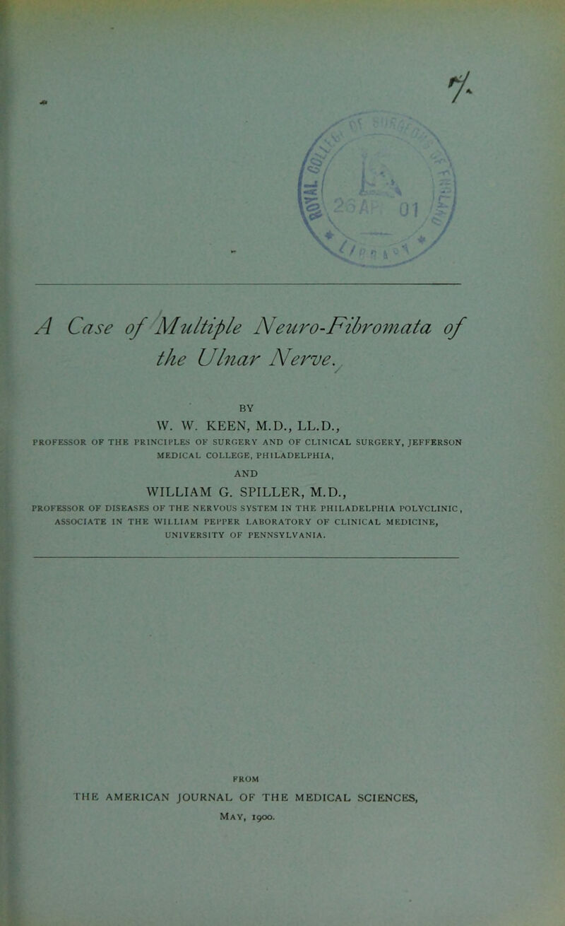 A Case of Multiple Neuro-Fibromat a of the Ulnar Nerve. BY W. W. KEEN, M.D., LL.D., PROFESSOR OF THE PRINCIPLES OF SURGERY AND OF CLINICAL SURGERY, JEFFERSON MEDICAL COLLEGE, PHILADELPHIA, AND WILLIAM G. SPILLER, M.D., PROFESSOR OF DISEASES OF THE NERVOUS SYSTEM IN THE PHILADELPHIA POLYCLINIC, ASSOCIATE IN THE WILLIAM PEPPER LABORATORY OF CLINICAL MEDICINE, UNIVERSITY OF PENNSYLVANIA. FROM THE AMERICAN JOURNAL OF THE MEDICAL SCIENCES, May, 1900.