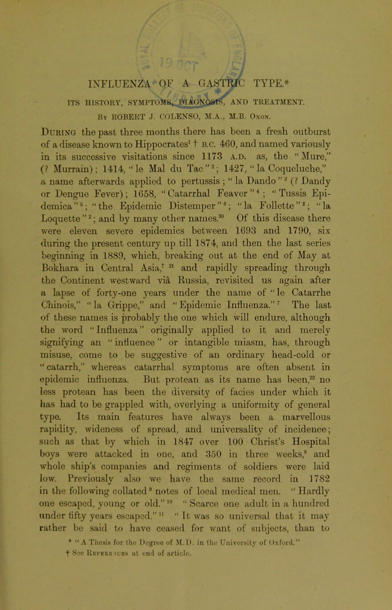 INFLUENZA OF A GASTRIC TYPE* ITS HISTORY, SYMPTOMS, DIAGNOSIS, AND TREATMENT. By ROBERT J. COLENSO, M.A., M.B. Oxon. During the past three months there has been a fresh outburst of a disease known to Hippocrates11 b.c. 460, and named variously in its successive visitations since 1173 a.d. as, the “Mure,” (? Murrain); 1414, “ le Mai du Tac”2; 1427, “ la Coqueluche,” a name afterwards applied to pertussis ; “ la Dando ”2 (? Dandy or Dengue Fever); 1658, “Catarrhal Feaver”4; “ Tussis Epi- demica”4; “ the Epidemic Distemper”0; “la Follette”2; “la Loquette ”2; and by many other names.30 Of this disease there were eleven severe epidemics between 1693 and 1790, six during the present century up till 1874, and then the last series beginning in 1889, which, breaking out at the end of May at Bokhara in Central Asia,7 21 and rapidly spreading through the Continent westward via Russia, revisited us again after a lapse of forty-one years under the name of “ le Catarrhe Chinois, “ la Grippe,” and “ Epidemic Influenza.”7 The last of these names is probably the one which will endure, although the word “ Influenza ” originally applied to it and merely signifying an “ influence ” or intangible miasm, has, through misuse, come to be suggestive of an ordinary head-cold or “ catarrh,” whereas catarrhal symptoms are often absent in epidemic influenza. But protean as its name has been,22 no less protean has been the diversity of facies under which it has had to be grappled with, overlying a uniformity of general type. Its main features have always been a marvellous rapidity, wideness of spread, and universality of incidence; such as that by which in 1847 over 100 Christ’s Hospital boys were attacked in one, and 350 in three weeks,8 and whole ship’s companies and regiments of soldiers were laid low. Previously also Ave have the same record in 1782 in the following collated9 notes of local medical men. “ Hardly one escaped, young or old.”lu “ Scarce one adult in a hundred under fifty years escaped.” 11 “ It was so universal that it may rather be said to have ceased for want of subjects, than to * “ A Thesis for the Degree of M. D. in the University of Oxford.” t 8ee Rf.fehkvcbs at end of article.