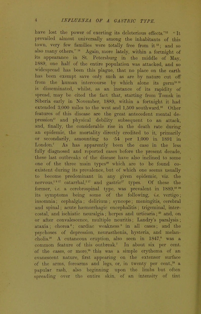 have lost the power of exerting its deleterious effects.”12 “ It prevailed almost universally among the inhabitants of this town, very few families were totally free from it13; and so also many others.” 14 Again, more lately, within a fortnight of its appearance in St. Petersburg in the middle of May, 1889, one half of the entire population was attacked, and so widespread has been this plague, that no place on the earth has been exempt save only such as are by nature cut off from the human intercourse by which alone its germ1631 is disseminated, whilst, as an instance of its rapidity of spread, may be cited the fact that, starting from Tomsk in Siberia early in November, 1889, within a fortnight it had extended 3,000 miles to the west and 1,500 southward.10 Other features of this disease are the great antecedent mental de- pression17 and physical debility subsequent to an attack, and, finally, the considerable rise in the death rate during an epidemic, the mortality directly credited to it, primarily or secondarily, amounting to '54 per 1,000 in 1891 in London.7 As has apparently been the case in the less fully diagnosed and reported cases before the present decade, these last outbreaks of the disease have also inclined to some one of the three main types18 which are to be found co- existent during its prevalence, but of which one seems usually to become predominant in any given epidemic, viz. the nervous,1817 catarrhal,217 and gastric17 types. Of these the former, i.e. a cerebrospinal type, was prevalent in 18S9,103ft its symptoms being some of the following, i.e. vertigo; insomnia; cephalgia ; delirium ; syncope; meningitis, cerebral and spinal; acute haemorrhagic encephalitis ; trigeminal, inter- costal, and ischiatic neuralgia; herpes and urticaria;23 and, on or after convalescence, multiple neuritis; Landry’s paralysis; ataxia; chorea0; cardiac weakness in all cases; and the psychoses of depression, neurasthenia, hysteria, and melan- cholia.20 A cutaneous eruption, also seen in 1847,8 was a common feature of this outbreak.7 In about six per cent, of the cases, or more,24 this was a simple erythema of an evanescent nature, first appearing on the extensor surface of the arms, forearms and legs, or, in twenty per cent.,24 a papular rash, also beginning upon the limbs but often spreading over the entire skin, of an intensity of tint