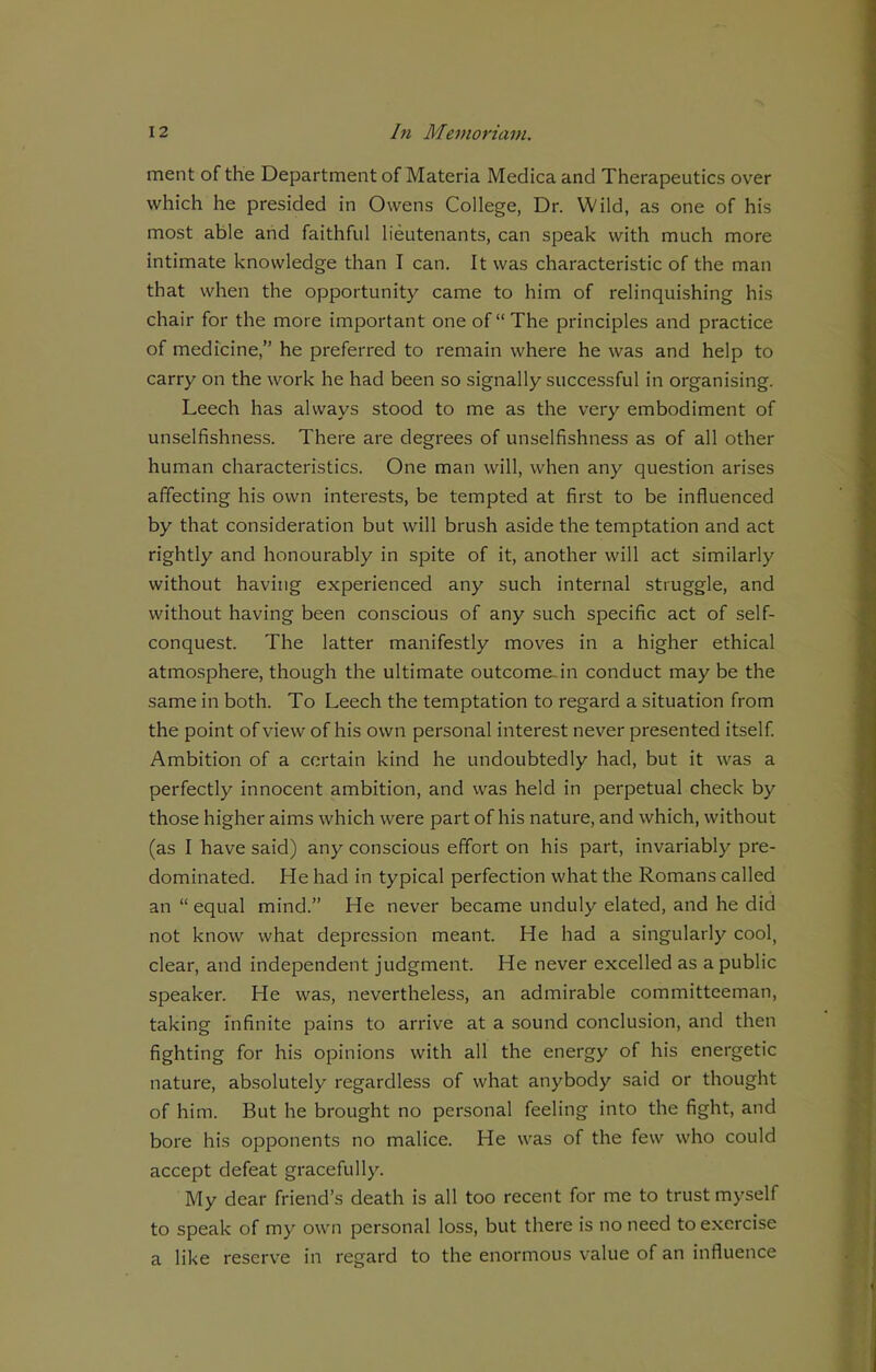 ment of the Department of Materia Medica and Therapeutics over which he presided in Owens College, Dr. Wild, as one of his most able and faithful lieutenants, can speak with much more intimate knowledge than I can. It was characteristic of the man that when the opportunity came to him of relinquishing his chair for the more important one of “The principles and practice of medicine,” he preferred to remain where he was and help to carry on the work he had been so signally successful in organising. Leech has always stood to me as the very embodiment of unselfishness. There are degrees of unselfishness as of all other human characteristics. One man will, when any question arises affecting his own interests, be tempted at first to be influenced by that consideration but will brush aside the temptation and act rightly and honourably in spite of it, another will act similarly without having experienced any such internal struggle, and without having been conscious of any such specific act of self- conquest. The latter manifestly moves in a higher ethical atmosphere, though the ultimate outcome, in conduct may be the same in both. To Leech the temptation to regard a situation from the point of view of his own personal interest never presented itself. Ambition of a certain kind he undoubtedly had, but it was a perfectly innocent ambition, and was held in perpetual check by those higher aims which were part of his nature, and which, without (as I have said) any conscious effort on his part, invariably pre- dominated. He had in typical perfection what the Romans called an “ equal mind.” He never became unduly elated, and he did not know what depression meant. He had a singularly cool, clear, and independent judgment. He never excelled as a public speaker. He was, nevertheless, an admirable committeeman, taking infinite pains to arrive at a sound conclusion, and then fighting for his opinions with all the energy of his energetic nature, absolutely regardless of what anybody said or thought of him. But he brought no personal feeling into the fight, and bore his opponents no malice. He was of the few who could accept defeat gracefully. My dear friend’s death is all too recent for me to trust myself to speak of my own personal loss, but there is no need to exercise a like reserve in regard to the enormous value of an influence