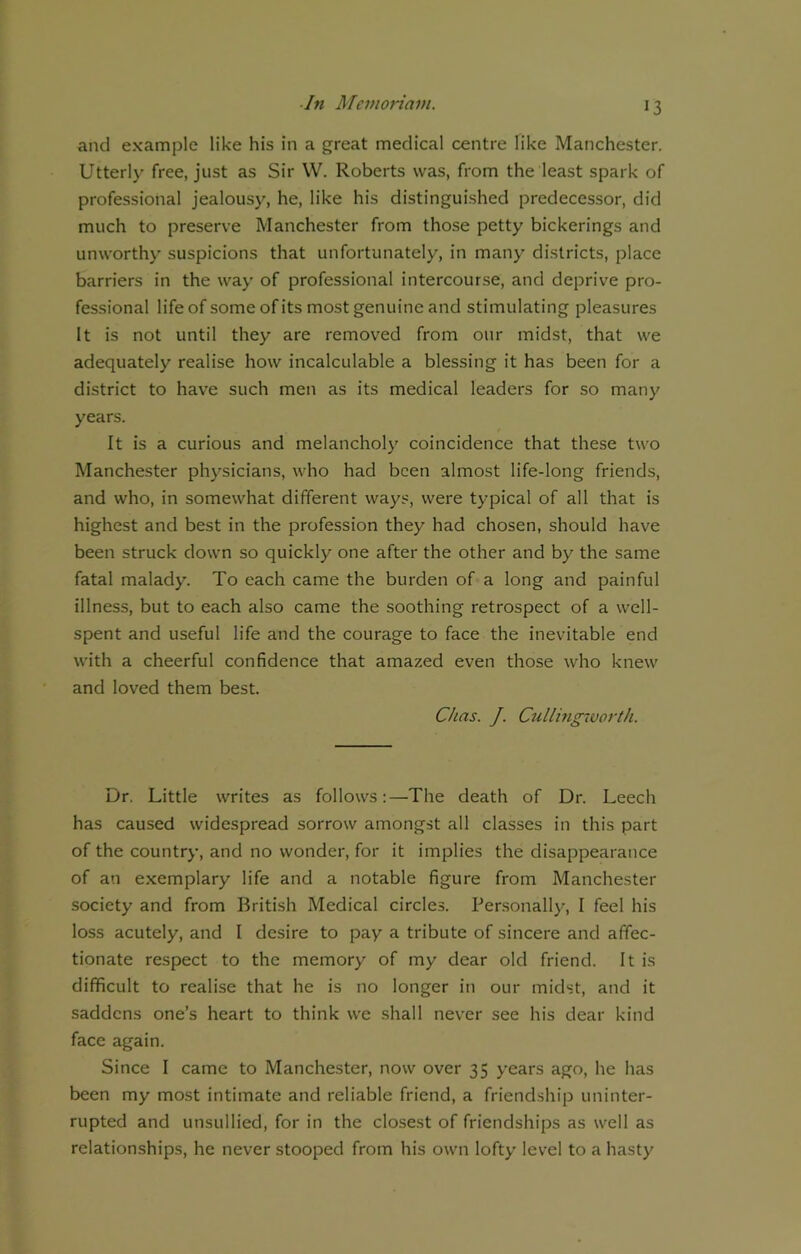 and example like his in a great medical centre like Manchester. Utterly free, just as Sir W. Roberts was, from the least spark of professional jealousy, he, like his distinguished predecessor, did much to preserve Manchester from those petty bickerings and unworthy suspicions that unfortunately, in many districts, place barriers in the way of professional intercourse, and deprive pro- fessional life of some of its most genuine and stimulating pleasures It is not until they are removed from our midst, that we adequately realise how incalculable a blessing it has been for a district to have such men as its medical leaders for so many years. It is a curious and melancholy coincidence that these two Manchester physicians, who had been almost life-long friends, and who, in somewhat different ways, were typical of all that is highest and best in the profession they had chosen, should have been struck down so quickly one after the other and by the same fatal malady. To each came the burden of a long and painful illness, but to each also came the soothing retrospect of a well- spent and useful life and the courage to face the inevitable end with a cheerful confidence that amazed even those who knew and loved them best. dins. J. Cullingworth. Dr, Little writes as follows:—The death of Dr. Leech has caused widespread sorrow amongst all classes in this part of the country, and no wonder, for it implies the disappearance of an exemplary life and a notable figure from Manchester society and from British Medical circles. Personally, I feel his loss acutely, and I desire to pay a tribute of sincere and affec- tionate respect to the memory of my dear old friend. It is difficult to realise that he is no longer in our midst, and it saddens one’s heart to think we shall never see his dear kind face again. Since I came to Manchester, now over 35 years ago, he has been my most intimate and reliable friend, a friendship uninter- rupted and unsullied, for in the closest of friendships as well as relationships, he never stooped from his own lofty level to a hasty