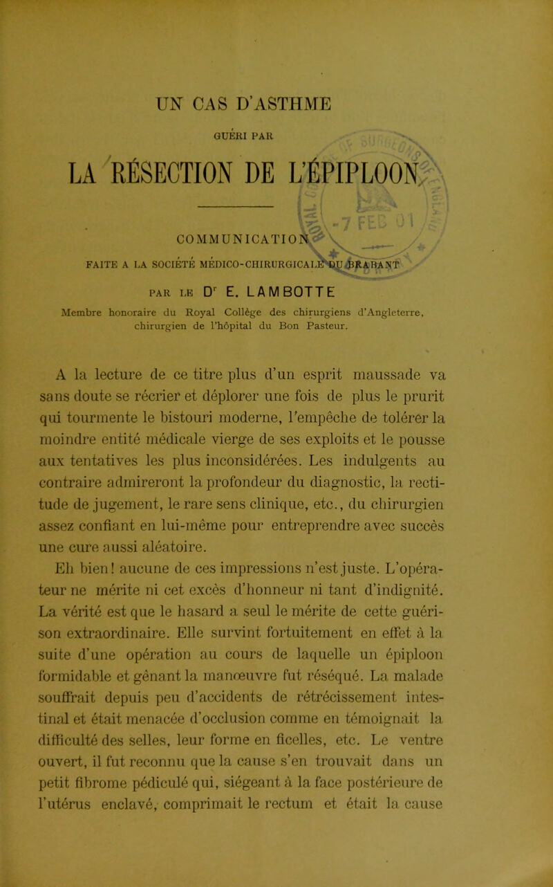 UN CAS D’ASTHME GUERI PAR LA RÉSECTION DE L’ÉPIPLOON, LoV / COMMUNICATIO FAITE A I,A SOCIETE MÉDICO-CIIIRURGICAI PAR LE Dr E. LAMBOTTE Membre honoraire du Royal Collège des chirurgiens d’Angleterre, chirurgien de l’hôpital du Bon Pasteur. A la lecture de ce titre plus d’un esprit maussade va sans doute se récrier et déplorer une fois de plus le prurit qui tourmente le bistouri moderne, l’empêche de tolérer la moindre entité médicale vierge de ses exploits et le pousse aux tentatives les plus inconsidérées. Les indulgents au contraire admireront la profondeur du diagnostic, la recti- tude de jugement, le rare sens clinique, etc., du chirurgien assez confiant en lui-même pour entreprendre avec succès une cure aussi aléatoire. Eli bien! aucune de ces impressions n’est juste. L’opéra- teur ne mérite ni cet excès d’honneur ni tant d’indignité. La vérité est que le hasard a seul le mérite de cette guéri- son extraordinaire. Elle survint fortuitement en effet à la suite d’une opération au cours de laquelle un épiploon formidable et gênant la manœuvre fut réséqué. La malade souffrait depuis peu d’accidents de rétrécissement intes- tinal et était menacée d’occlusion comme en témoignait la difficulté des selles, leur forme en ficelles, etc. Le ventre ouvert, il fut reconnu que la cause s’en trouvait dans un petit fibrome pédiculé qui, siégeant à la face postérieure de l’utérus enclavé, comprimait le rectum et était la cause