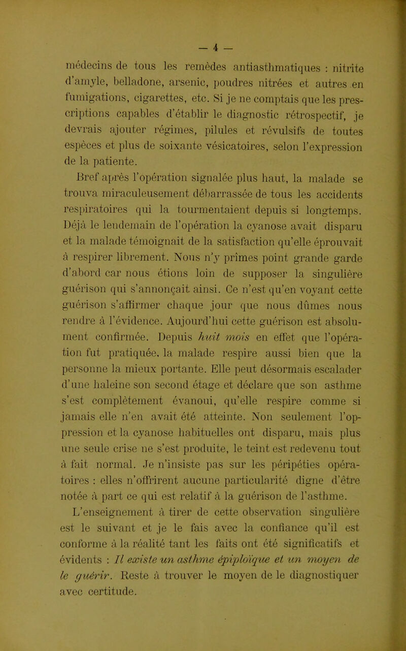 médecins de tous les remèdes antiasthmatiques : nitrite d’amyle, belladone, arsenic, poudres nitrées et autres en fumigations, cigarettes, etc. Si je ne comptais que les pres- criptions capables d’établir le diagnostic rétrospectif, je devrais ajouter régimes, pilules et révulsifs de toutes espèces et plus de soixante vésicatoires, selon l’expression de la patiente. Bref après l’opération signalée plus haut, la malade se trouva miraculeusement débarrassée de tous les accidents respiratoires qui la tourmentaient depuis si longtemps. Déjà le lendemain de l’opération la cyanose avait disparu et la malade témoignait de la satisfaction qu’elle éprouvait à respirer librement. Nous n’y prîmes point grande garde d’abord car nous étions loin de supposer la singulière guérison qui s’annonçait ainsi. Ce n’est qu’en voyant cette guérison s’affirmer chaque jour que nous dûmes nous rendre à l’évidence. Aujourd’hui cette guérison est absolu- ment confirmée. Depuis huit mois en effet que l’opéra- tion fut pratiquée, la malade respire aussi bien que la personne la mieux portante. Elle peut désormais escalader d’une haleine son second étage et déclare que son asthme s’est complètement évanoui, quelle respire comme si jamais elle n’en avait été atteinte. Non seulement l’op- pression et la cyanose habituelles ont disparu, mais plus une seule crise ne s’est produite, le teint est redevenu tout à fait normal. Je n’insiste pas sur les péripéties opéra- toires : elles n’offrirent aucune particularité digne d’être notée à part ce qui est relatif à la guérison de l’asthme. L’enseignement à tirer de cette observation singulière est le suivant et je le fais avec la confiance qu’il est conforme à la réalité tant les faits ont été significatifs et évidents : Il existe un asthme èprploique et un moyen de le guérir. Reste à trouver le moyen de le diagnostiquer avec certitude.