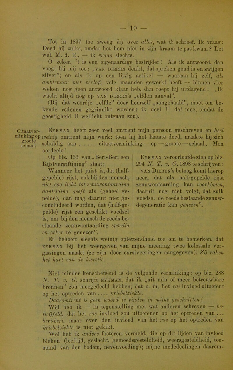 Tot in 1897 toe zweeg hij over alles, wat ik schreef. Ik vraag: Deed hij zulks, omdat het hem niet in zijn kraam te pas kwam ? Let wel, M. d. R., — ik vraag slechts. O zeker, ’t is een eigenaardige bestrijder! Als ik antwoord, dan voegt hij mij toe: „van dieren denkt, dat spreken goud is en zwijgen zilver”; en als ik op een lijvig artikel — waaraan hij zelf, als ambtenaar met verlof, vele maanden gewerkt heeft — binnen vier weken nog geen antwoord klaar heb, dan roept hij uitdagend: „Ik wacht altijd nog op van dieren’s „elfden aanval”. (Bij dat woordje „elfde” door hemzelf „aangehaald”, moet om be- kende redenen gegrinnikt worden; ik deel U dat mee, omdat de geestigheid U wellicht ontgaan zou). Citaatver- Eykman heeft zeer veel omtrent mijn persoon geschreven en heel minking op weinig omtrent mijn werk: toen hij het laatste deed, maakte hij zich schaaf, schuldig aan .... citaatverminking — op — groote — schaal. Men oordeele! Op blz. 133 van „Beri-Beri een Rijstvcrgiftiging” staat: Wanneer het juist is, dat (half- gepelde) rijst, ook bij den mensch, niet zoo licht totzenuwontaarding aanleiding geeft als (geheel ge- pelde), dan mag daaruit niet ge- concludeerd worden, dat (half-ge- pelde) rijst een geschikt voedsel is, om bij den mensch de reeds be- staande zenuwontaarding spoedig en zeker te genezen”. Er behoeft slechts weinig oplettendheid toe om te bemerken, dat eykman bij het weergeven van mijne meening twee kolossale ver- gissingen maakt (ze zijn door cursiveeringen aangegeven). Zij raken het hart van de kivestie. Eykman veroorloofde zich op blz. 294 N. T. v. G. 1898 te schrijven : van Dieren’s betoog komt hierop neer, dat als half-gepelde rijst zenuwontaarding kan voorkomen, daaruit nog niet volgt, dat zulk voedsel de reeds bestaande zenuw- degeneratie kan genezen”. Niet minder kenschetsend is de volgende verminking: op blz. 288 N. T. v. G. schrijft eykman, dat ik „uit min of meer betrouwbare bronnen” zou mcegedccld hebben, dat o. m. het ras invloed uitoefent op het optreden van.... kricbelziekte. Daaromtrent is geen woord te vinden in mijne geschriften! Wèl heb ik — in tegenstelling met wat anderen schreven — be- twijfeld, dat het ras invloed zou uitoefenen op het optreden van... beri-beri, maar over den invloed van het ras op het optreden van kricbelziekte is niet gekikt. Wel heb ik andere factoren vermeld, die op dit lijden van invloed bleken (leeftijd, geslacht, gemoedsgesteldheid, weersgesteldheid, toe- stand van den bodem, nevenvoeding); mijne mcdcdcolingen daarom-