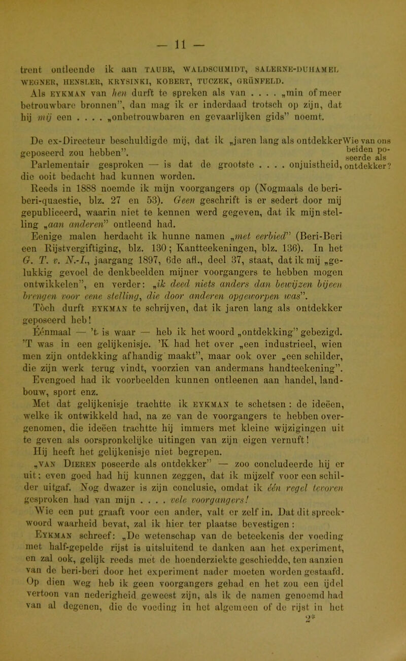 tront ontleende ik aan taubk, walüscumidt, salerne-duiiamee WEGNER, 1IENSLER, KRY8INKI, KOBERT, TUCZEK, GRÜNFELD. Als eykman van hen durft tc spreken als van .... „min of meer betrouwbare bronnen”, dan mag ik er inderdaad trotsch op zijn, dat bij mij een .... „onbetrouwbaren en gevaarlijken gids” noemt. De ex-Dirccteur beschuldigde mij, dat ik „jaren lang als ontdekkerWie van ons geposeerd zou hebben”. «eerde aSs' Parlementair gesproken — is dat de grootste .... onjuistheid, ontdekker? die ooit bedacht had kunnen worden. Reeds in 1888 noemde ik mijn voorgangers op (Nogmaals de beri- beri-quaestie, blz. 27 en 53). Geen geschrift is er sedert door mij gepubliceerd, waarin niet te kennen werd gegeven, dat ik mijn stel- ling „aan anderen” ontleend had. Eenige malen herdacht ik hunne namen „met eerbied” (Beri-Beri een Rijstvergiftiging, blz. 130; Kantteekeningen, blz. 136). In het G. T. v. N.-L, jaargang 1897, 6de afl., deel 37, staat, dat ik mij „ge- lukkig gevoel de denkbeelden mijner voorgangers te hebben mogen ontwikkelen”, en verder: „ik deed niets anders dan bewijzen bijeen brengen voor cene stelling, die door anderen opgeworpen was. Toch durft eykman te schrijven, dat ik jaren lang als ontdekker geposeerd heb! Éénmaal — ’t is waar — heb ik het woord „ontdekking” gebezigd. ’T was in een gelijkenisje. ’K had het over „een industrieel, wien men zijn ontdekking afhandig maakt”, maar ook over „een schilder, die zijn werk terug vindt, voorzien van andermans handteekening”. Evengoed had ik voorbeelden kunnen ontleenen aan handel, land- bouw, sport enz. Met dat gelijkenisje trachtte ik eykman te schetsen : de ideëen, welke ik ontwikkeld had, na ze van de voorgangers te hebben over- genomen, die ideëen trachtte hij immers met kleine wijzigingen uit tc geven als oorspronkelijke uitingen van zijn eigen vernuft! Hij heeft het gelijkenisje niet begrepen. „van Dieren poseerde als ontdekker” — zoo concludeerde hij er uit; even goed had hij kunnen zeggen, dat ik mijzelf voor een schil- der uitgaf. Nog dwazer is zijn conclusie, omdat ik één regel tevoren gesproken had van mijn .... vele voorgangers! Wie een put graaft voor een ander, valt er zelf in. Dat dit spreek- woord waarheid bevat, zal ik hier ter plaatse bevestigen : Eykman schreef: „De wetenschap van de beteckcnis der voeding met kalf-gcpeldc rijst is uitsluitend tc danken aan het experiment, en zal ook, gelijk reeds met de hoenderziekte geschiedde, ten aanzien van de beri-beri door het experiment nader moeten worden gestaafd. Op dien weg heb ik geen voorgangers gehad en het zou een ijdel vertoon van nederigheid geweest zijn, als ik de namen genoemd had van al degenen, die de voeding in het algemeen of de rijst in het 9*