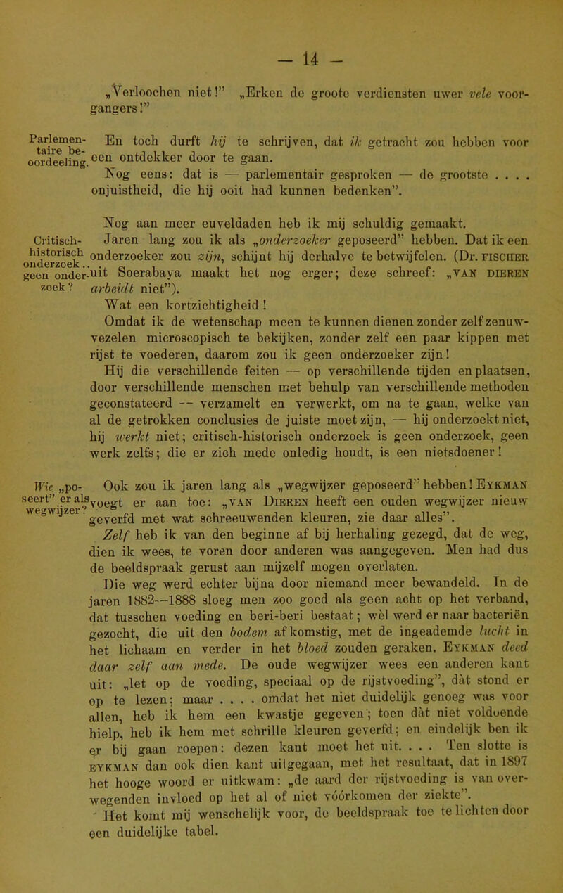 „ V erloochen niet!” „Erken de groote verdiensten uwer vele voor- gangers !” ^'tai^b11 durft hij te schrijven, dat ik getracht zou hebben voor oordeeling.een ontdekker door te gaan. Nog eens: dat is — parlementair gesproken — de grootste . . . . onjuistheid, die hij ooit had kunnen bedenken”. Nog aan meer euveldaden heb ik mij schuldig gemaakt. Critisch- Jaren lang zou ik als „onderzoeker geposeerd” hebben. Dat ik een onderzoek1 ondoi'zoeker zou zijn, schijnt hij derhalve te betwijfelen. (Dr. fisciier geen onder’uit Soerabaya maakt het nog erger; deze schreef: „van dieren zoek ? arbeidt niet”). Wat een kortzichtigheid ! Omdat ik de wetenschap meen te kunnen dienen zonder zelf zenuw- vezelen microscopisch te bekijken, zonder zelf een paar kippen met rijst te voederen, daarom zou ik geen onderzoeker zijn! Hij die verschillende feiten — op verschillende tijden en plaatsen, door verschillende menschen met behulp van verschillende methoden geconstateerd — verzamelt en verwerkt, om na te gaan, welke van al de getrokken conclusies de juiste moet zijn, — hij onderzoekt niet, hij werkt niet; critisch-historisch onderzoek is geen onderzoek, geen werk zelfs; die er zich mede onledig houdt, is een nietsdoener! Wie „po- Ook zou ik jaren lang als „wegwijzer geposeerd” hebben! Eykman $feert” eralSvQggt er aan toe: „van Dieren heeft een ouden wegwijzer nieuw lg1Jzei' ggyerfd met wat schreeuwenden kleuren, zie daar alles”. Zelf heb ik van den beginne af bij herhaling gezegd, dat de weg, dien ik wees, te voren door anderen was aangegeven. Men had dus de beeldspraak gerust aan mijzelf mogen overlaten. Die weg werd echter bijna door niemand meer bewandeld. In de jaren 1882—1888 sloeg men zoo goed als geen acht op het verband, dat tusschen voeding en beri-beri bestaat; wèl werd er naar bacteriën gezocht, die uit den bodem afkomstig, met de ingeademde lucht in het lichaam en verder in het bloed zouden geraken. Eykman deed daar zelf aan mede. De oude wegwijzer wees een anderen kant uit: „let op de voeding, speciaal op de rijstvoeding”, dat stond er op te lezen; maar .... omdat het niet duidelijk genoeg was voor allen, heb ik hem een kwastje gegeven ; toen dat niet volduende hielp, heb ik hem met schrille kleuren geverfd; en eindelijk ben ik er bij gaan roepen: dezen kant moet het uit. . . . Ten slotte is eykman dan ook dien kant uilgegaan, met het resultaat, dat in 1S97 het hooge woord er uitkwam: „de aard der rijstvoeding is van over- wegenden invloed op het al of niet voorkomen der ziekte . - Het komt mij wenschelijk voor, de beeldspraak toe te lichten door een duidelijke tabel.